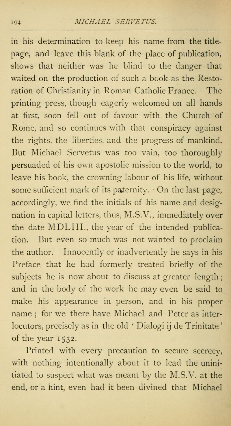 in his determination to keep his name from the title- page, and leave this blank of the place of publication, shows that neither was he blind to the danger that waited on the production of such a book as the Resto- ration of Christianity in Roman Catholic France. The printing press, though eagerly welcomed on all hands at first, soon fell out of favour with the Church of Rome, and so continues with that conspiracy against the rights, the liberties, and the progress of mankind. But Michael Servetus was too vain, too thoroughly persuaded of his own apostolic mission to the world, to leave his book, the crowning labour of his life, without some sufficient mark of its paternity. On the last page, accordingly, we find the initials of his name and desig- nation in capital letters, thus, M.S. V., immediately over the date MDLIIL, the year of the intended publica- tion. But even so much was not wanted to proclaim the author. Innocently or inadvertently he says in his Preface that he had formerly treated briefly of the subjects he is now about to discuss at greater length ; and in the body of the work he may even be said to make his appearance in person, and in his proper name ; for we there have Michael and Peter as inter- locutors, precisely as in the old ' Dialogi ij de Trinitate' of the year 1532. Printed with every precaution to secure secrecy, with nothing intentionally about it to lead the unini- tiated to suspect what was meant by the M.S.V. at the end, or a hint, even had it been divined that Michael