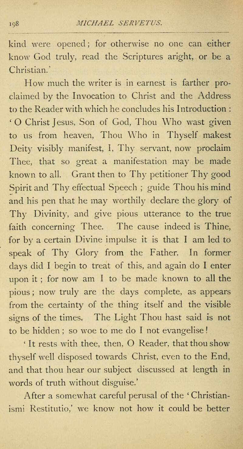 kind were opened; for otherwise no one can either know God truly, read the Scriptures aright, or be a Christian.' How much the writer is in earnest is farther pro- claimed by the Invocation to Christ and the Address to the Reader with which he concludes his Introduction : ' O Christ Jesus, Son of God, Thou Who wast given to us from heaven, Thou Who in Thyself makest Deity visibly manifest, I, Thy servant, now proclaim Thee, that so great a manifestation may be made known to all. Grant then to Thy petitioner Thy good Spirit and Thy effectual Speech ; guide Thou his mind and his pen that he may worthily declare the glory of Thy Divinity, and give pious utterance to the true faith concerning Thee. The cause indeed is Thine, for by a certain Divine impulse it is that I am led to speak of Thy Glory from the Father. In former days did I begin to treat of this, and again do I enter upon it ; for now am I to be made known to all the pious; now truly are the days complete, as appears from the certainty of the thing itself and the visible signs of the times. The Light Thou hast said is not to be hidden ; so woe to me do I not evangelise! ' It rests with thee, then, O Reader, that thou show thyself well disposed towards Christ, even to the End, and that thou hear our subject discussed at length in words of truth without disguise.' After a somewhat careful perusal of the ' Christian- ismi Restitutio,' we know not how it could be better