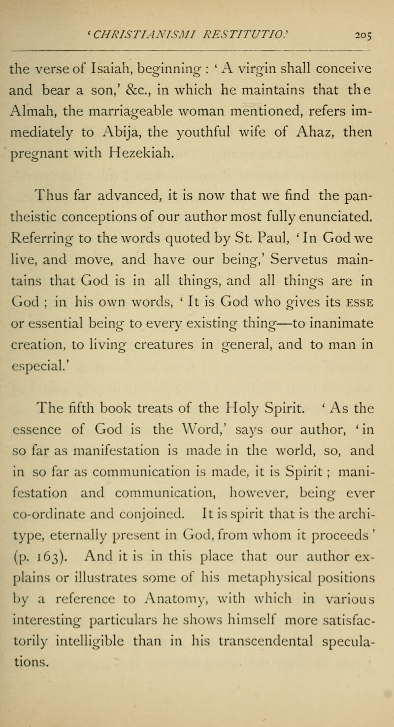 the verse of Isaiah, beginnhig : ' A virg-'m shall conceive and bear a son,' &c., in which he maintains that the Almah, the marriageable woman mentioned, refers im- mediately to Abija, the youthful wife of Ahaz, then pregnant with Hezekiah. Thus far advanced, it is now that we find the pan- theistic conceptions of our author most fully enunciated. Referring to the words quoted by St. Paul, ' In God we live, and move, and have our being,' Servetus main- tains that God is in all things, and all things are in God ; in his own words, ' It is God who gives its esse or essential being to every existing thing—to inanimate creation, to living creatures in general, and to man in especial.' The fifth book treats of the Holy Spirit. * As the essence of God is the Word,' says our author, 'in so far as manifestation is made in the world, so, and in so far as communication is made, it is Spirit; mani- festation and communication, however, being ever co-ordinate and conjoined. It is spirit that is the archi- type, eternally present in God, from whom it proceeds' (p. 163). And it is in this place that our author ex- plains or illustrates some of his mctaph)sical positions by a reference to Anatomy, with which in various interesting particulars he shows himself more satisfac- torily intelligible than in his transcendental specula- tions.