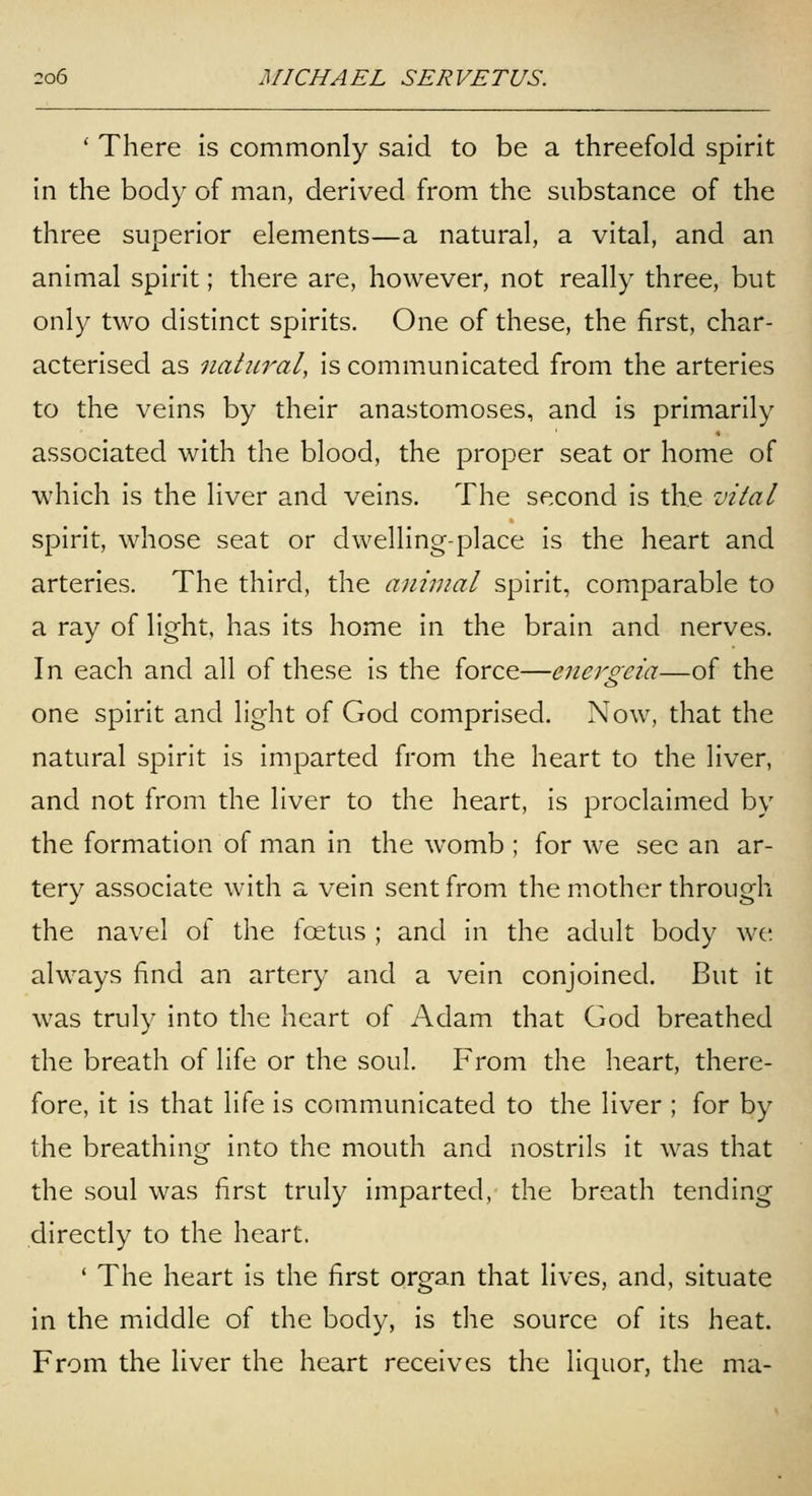 ' There is commonly said to be a threefold spirit in the body of man, derived from the substance of the three superior elements—a natural, a vital, and an animal spirit; there are, however, not really three, but only two distinct spirits. One of these, the first, char- acterised as natural, is communicated from the arteries to the veins by their anastomoses, and is primarily associated with the blood, the proper seat or home of which is the liver and veins. The second is the vital spirit, whose seat or dwelling-place is the heart and arteries. The third, the anhnal spirit, comparable to a ray of light, has its home in the brain and nerves. In each and all of these is the force—energeia—of the one spirit and light of God comprised. Now, that the natural spirit is imparted from the heart to the liver, and not from the liver to the heart, is proclaimed by the formation of man in the womb ; for we see an ar- tery associate with a vein sent from the mother through the navel of the foetus ; and in the adult body we always find an artery and a vein conjoined. But it was truly into the heart of Adam that God breathed the breath of life or the soul. From the heart, there- fore, it is that life is communicated to the liver ; for by the breathinor into the mouth and nostrils it was that the soul was first truly imparted, the breath tending directly to the heart. ' The heart is the first organ that lives, and, situate in the middle of the body, is the source of its heat. From the liver the heart receives the liquor, the ma-