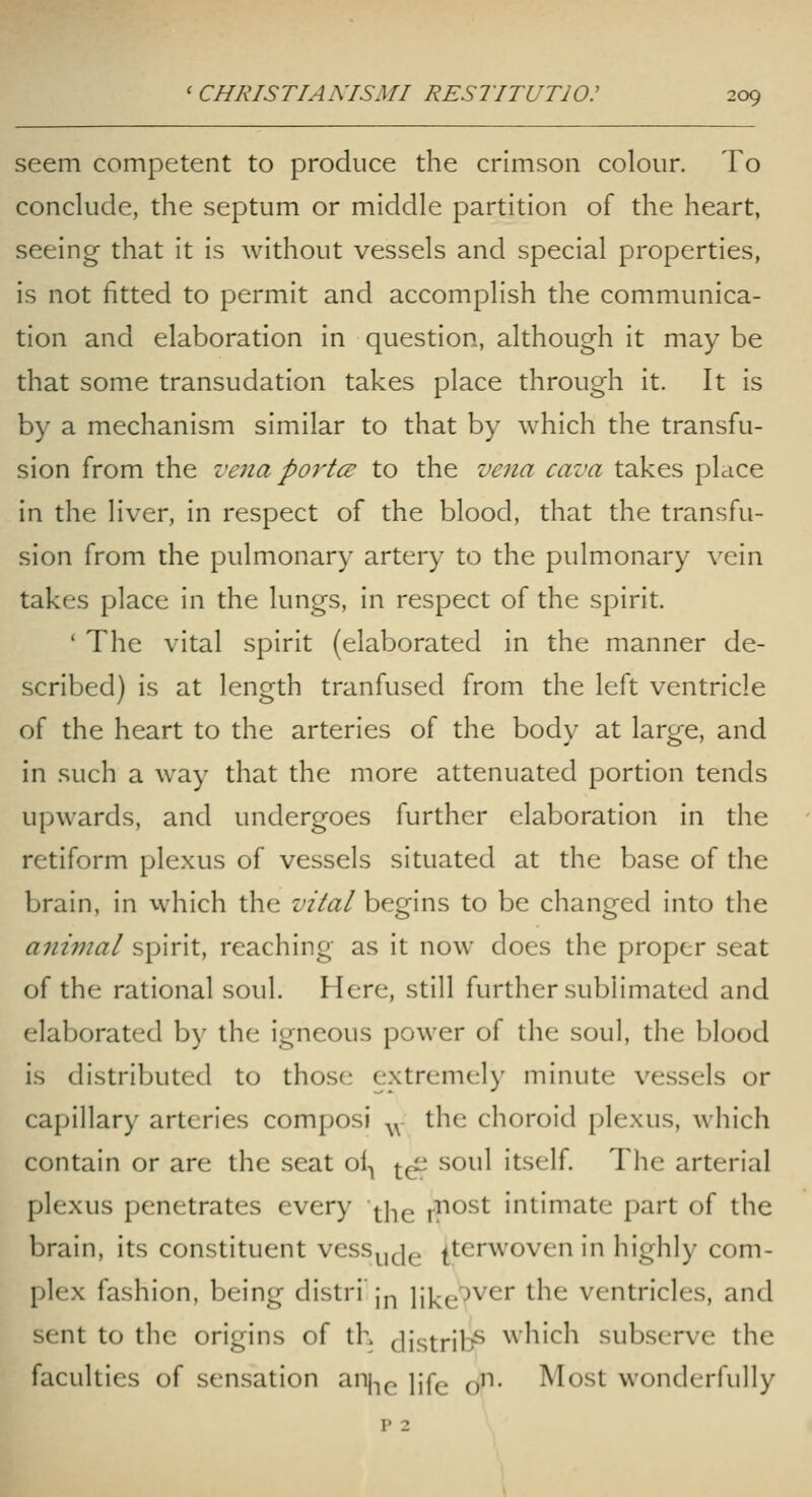 seem competent to produce the crimson colour. To conclude, the septum or middle partition of the heart, seeing that it is without vessels and special properties, is not fitted to permit and accomplish the communica- tion and elaboration in question, although it may be that some transudation takes place through it. It is by a mechanism similar to that by which the transfu- sion from the vena porter to the vena cava takes place in the liver, in respect of the blood, that the transfu- sion from the pulmonary artery to the pulmonary vein takes place in the lungs, in respect of the spirit. ' The vital spirit (elaborated in the manner de- scribed) is at length tranfused from the left ventricle of the heart to the arteries of the body at large, and in such a way that the more attenuated portion tends upwards, and undergoes further elaboration in the retiform plexus of vessels situated at the base of the brain, in which the vital begins to be changed into the animal spirit, reaching as it now does the proper seat of the rational soul. Here, still further sublimated and elaborated by the igneous power of the soul, the blood is distributed to those extremely minute vessels or capillary arteries composi ^^ the choroid plexus, which contain or are the seat oi-, ^-^ soul itself. The arterial plexus penetrates every w^^ ,-riost intimate part of the brain, its constituent vess^, jg ^terwoven in highly com- plex fashion, being distri jp like^^^'' ^^^^ ventricles, and sent to the origins of th Jistrib^ which subserve the faculties of sensation anj^^^ jife o- Most wonderfully