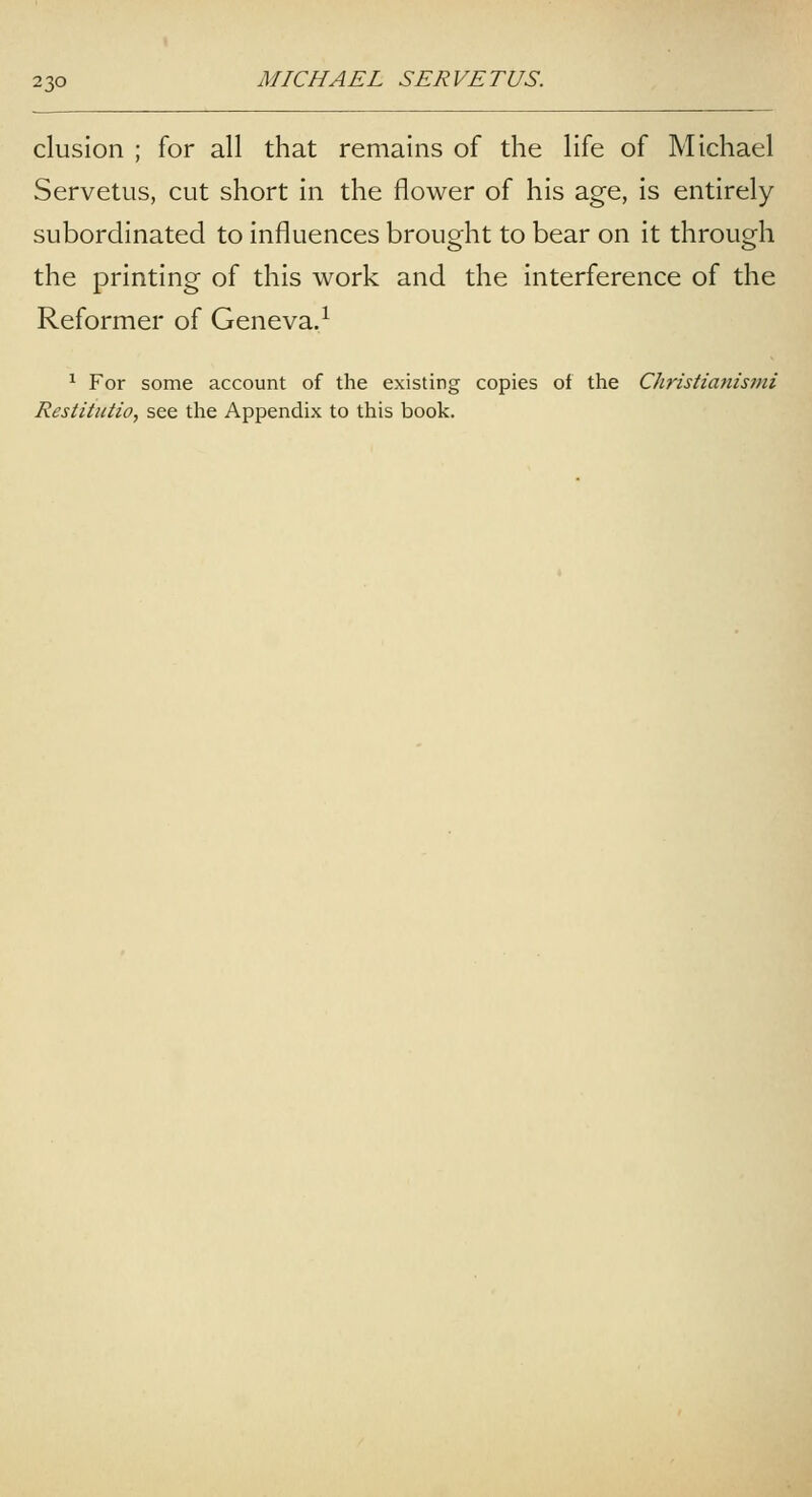 elusion ; for all that remains of the life of Michael Servetiis, cut short in the flower of his age, is entirely- subordinated to influences brought to bear on it through the printing of this work and the interference of the Reformer of Geneva.^ ^ For some account of the existing copies of the Christianistni Restitutio, see the Appendix to this book.