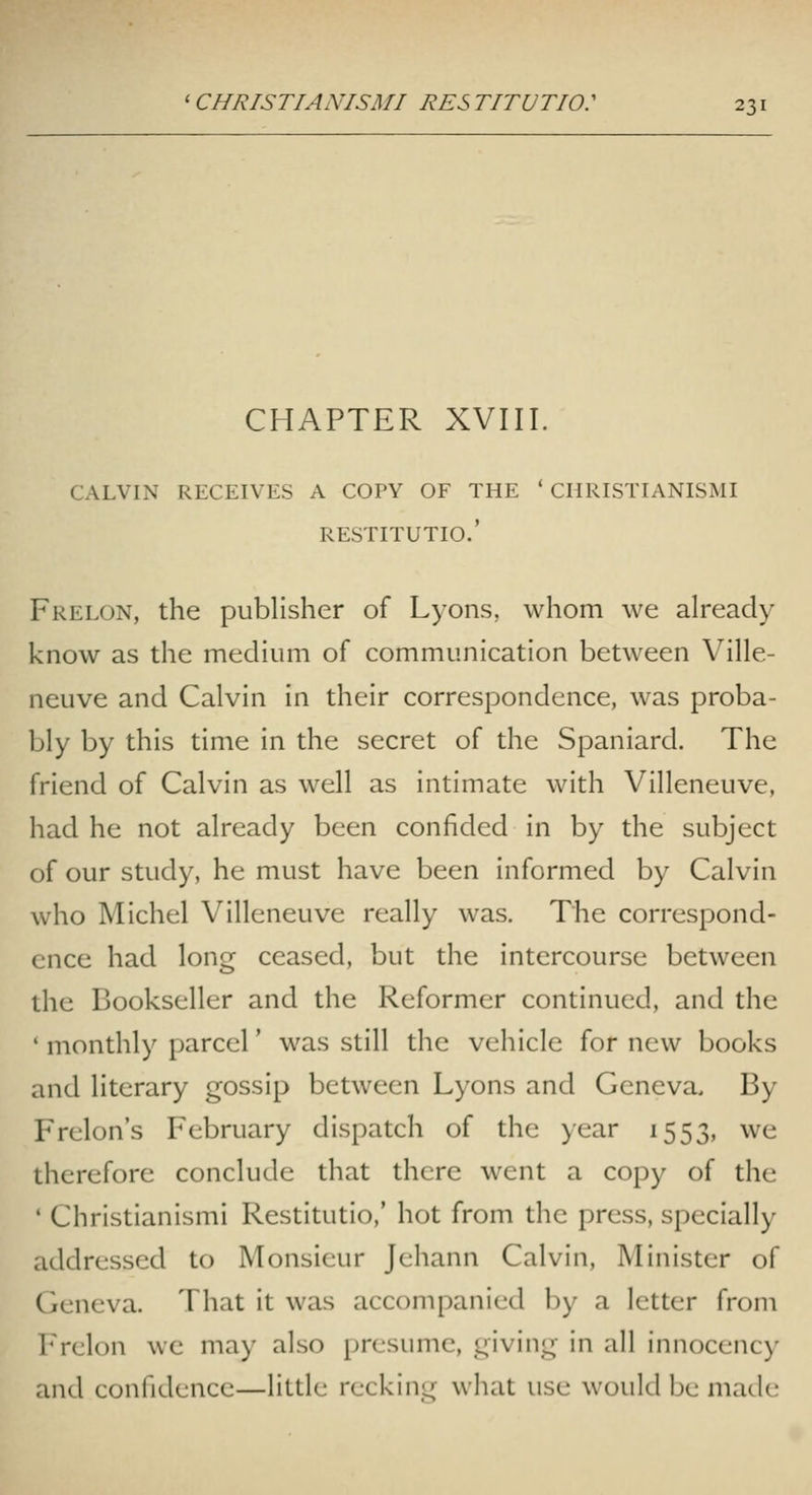 CHAPTER XVIII. CALVIN RECEIVES A COPY OF THE ' CHRISTIANISMI RESTITUTIO.' Frelon, the publisher of Lyons, whom we already know as the medium of communication between Ville- neuve and Calvin in their correspondence, was proba- bly by this time in the secret of the Spaniard. The friend of Calvin as well as intimate with Villeneuve, had he not already been confided in by the subject of our study, he must have been informed by Calvin who Michel Villeneuve really was. The correspond- ence had long ceased, but the intercourse between the Bookseller and the Reformer continued, and the ' monthly parcel' was still the vehicle for new books and literary gossip between Lyons and Geneva. By Frelon's February dispatch of the year 1553, we therefore conclude that there went a copy of the ' Christianismi Restitutio,' hot from the press, specially addressed to Monsieur Jehann Calvin, Minister of Geneva. That it was accompanied by a letter from Frelon we may also presume, giving in all innocency and confidence—little recking what use would be made