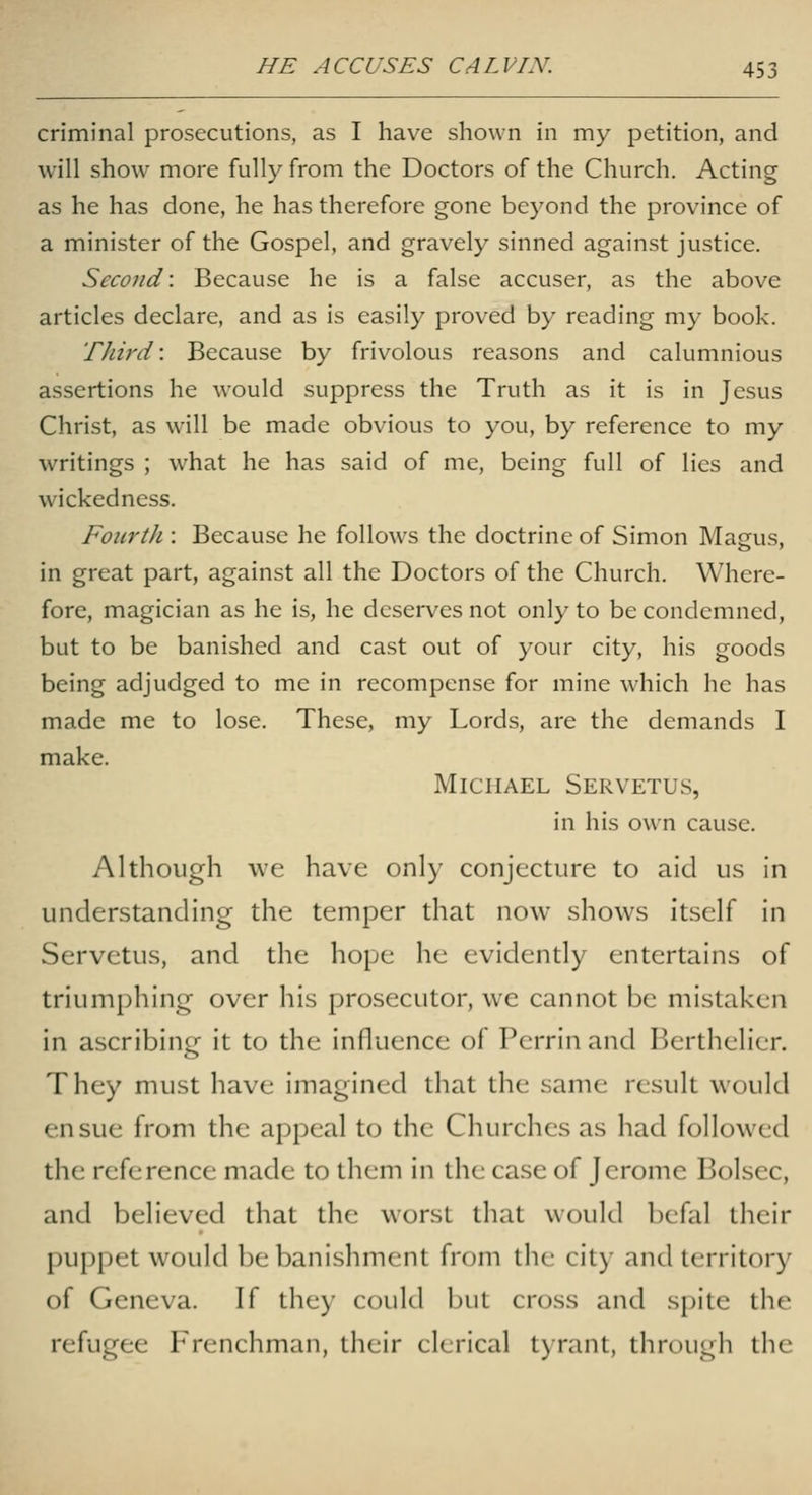 criminal prosecutions, as I have shown in my petition, and will show more fully from the Doctors of the Church. Acting as he has done, he has therefore gone beyond the province of a minister of the Gospel, and gravely sinned against justice. Second: Because he is a false accuser, as the above articles declare, and as is easily proved by reading my book. Third: Because by frivolous reasons and calumnious assertions he would suppress the Truth as it is in Jesus Christ, as will be made obvious to you, by reference to my writings ; what he has said of me, being full of lies and wickedness. Fourth : Because he follows the doctrine of Simon Magus, in great part, against all the Doctors of the Church. Where- fore, magician as he is, he deserves not only to be condemned, but to be banished and cast out of your city, his goods being adjudged to me in recompense for mine which he has made me to lose. These, my Lords, are the demands I make. Michael Servetus, in his own cause. Although \vc have only conjecture to aid us in understanding the temper that now shows itself in Servetus, and the hope he evidently entertains of triumphing over his prosecutor, we cannot be mistaken in ascribing it to the influence of Perrin and Berthelier. They must have imagined that the same result would ensue from the appeal to the Churches as had followed the reference made to them in the case of Jerome Bolsec, and believed that the worst that would befal their puppet would be banishment from the city and territory of Geneva. If they could but cross and spite the refugee Frenchman, their clerical tyrant, through the