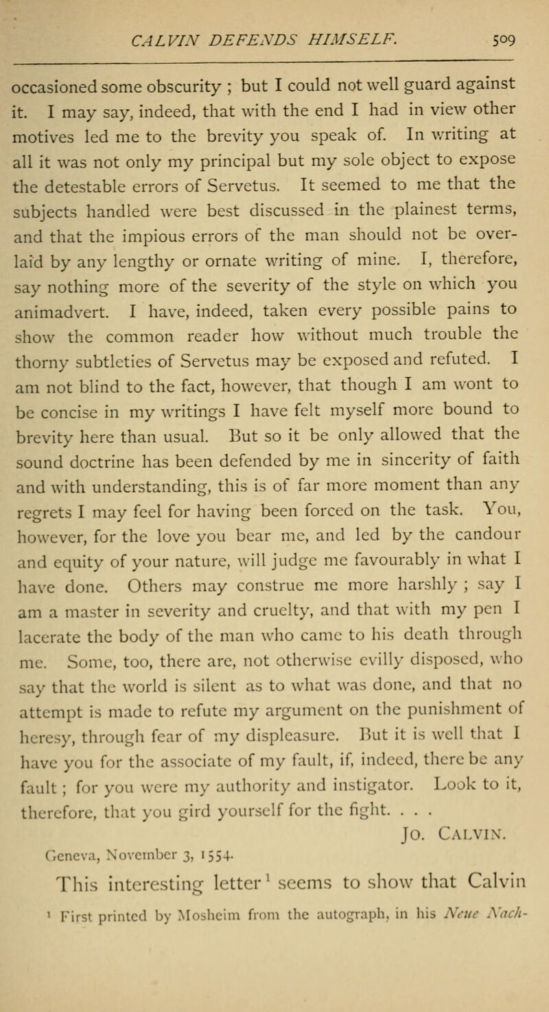 occasioned some obscurity ; but I could not well guard against it. I may say, indeed, that with the end I had in view other motives led me to the brevity you speak of. In v/riting at all it was not only my principal but my sole object to expose the detestable errors of Servetus. It seemed to me that the subjects handled were best discussed in the plainest terms, and that the impious errors of the man should not be over- laid by any lengthy or ornate writing of mine. I, therefore, say nothing more of the severity of the style on which you animadvert. I have, indeed, taken every possible pains to show the common reader how without much trouble the thorny subtleties of Servetus may be exposed and refuted. I am not blind to the fact, however, that though I am wont to be concise in my writings I have felt myself more bound to brevity here than usual. But so it be only allowed that the sound doctrine has been defended by me in sincerity of faith and with understanding, this is of far more moment than any regrets I may feel for having been forced on the task. You, however, for the love you bear me, and led by the candour and equity of your nature, will judge me favourably in what I have done. Others may construe me more harshly ; say I am a master in severity and cruelty, and that with my pen I lacerate the body of the man who came to his death through me. Some, too, there are, not otherwise evilly disposed, who say that the world is silent as to what was done, and that no attempt is made to refute my argument on the punishment of heresy, through fear of my displeasure. But it is well that I have you for the associate of my fault, if, indeed, there be any fault; for you were my authority and instigator. Look to it, therefore, that you gird yourself for the fight. . . . Jo. Calvix, Geneva, November 3, 1554. This interesting letter' seems to show that Calvin ' First printed by Moshcini from the autograph, in his Neue Nac/i-