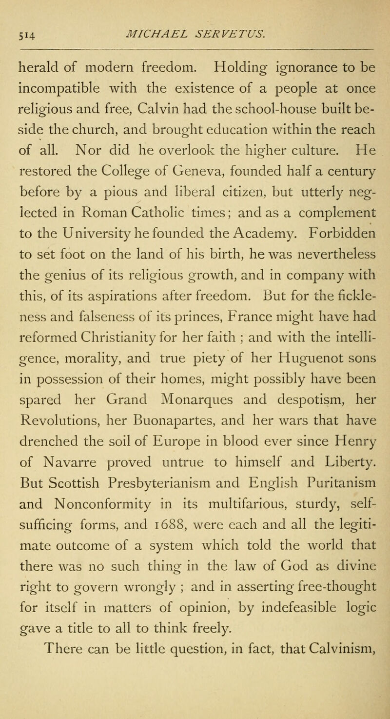 herald of modern freedom. Holding ignorance to be incompatible with the existence of a people at once religious and free, Calvin had the school-house built be- side the church, and brought education within the reach of all. Nor did he overlook the higher culture. He restored the College of Geneva, founded half a century before by a pious and liberal citizen, but utterly neg- lected in Roman Catholic times; and as a complement to the University he founded the Academy. Forbidden to set foot on the land of his birth, he was nevertheless the genius of its religious growth, and in company with this, of its aspirations after freedom. But for the fickle- ness and falseness of its princes, France might have had reformed Christianity for her faith ; and with the intelli- gence, morality, and true piety of her Huguenot sons in possession of their homes, might possibly have been spared her Grand Monarques and despotism, her Revolutions, her Buonapartes, and her wars that have drenched the soil of Europe in blood ever since Henry of Navarre proved untrue to himself and Liberty. But Scottish Presbyterianism and English Puritanism and Nonconformity in its multifarious, sturdy, self- sufficing forms, and 1688, were each and all the legiti- mate outcome of a system which told the world that there was no such thing in the law of God as divine right to govern wrongly ; and in asserting free-thought for itself in matters of opinion, by indefeasible logic gave a title to all to think freely. There can be little question, in fact, that Calvinism,