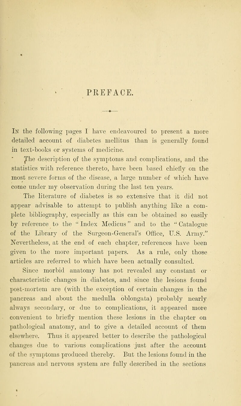 PREFACE. In the following pages I have endeavoured to present a more detailed account of diabetes mellitus than is generally found in text-books or systems of medicine. The description of the symptoms and complications, and the statistics with reference thereto, have been based chiefly on the most severe forms of the disease, a large number of which have come under my observation during the last ten years. The literature of diabetes is so extensive that it did not appear advisable to attempt to publish anything like a com- plete bibliography, especially as this can be obtained so easily by reference to the  Index Meclicus and to the  Catalogue of the Library of the Surgeon-General's Office, U.S. Army. Nevertheless, at the end of each chapter, references have been given to the more important papers. As a rule, only those articles are referred to which have been actually consulted. Since morbid anatomy has not revealed any constant or characteristic changes in diabetes, and since the lesions found post-mortem are (with the exception of -certain changes in the pancreas and about the medulla oblongata) probably nearly always secondary, or due to complications, it appeared more convenient to briefly mention these lesions in the chapter on pathological anatomy, and to give a detailed account of them elsewhere. Thus it appeared better to describe the pathological changes due to various complications just after the account of the symptoms produced thereby. But the lesions found in the pancreas and nervous system are fully described in the sections