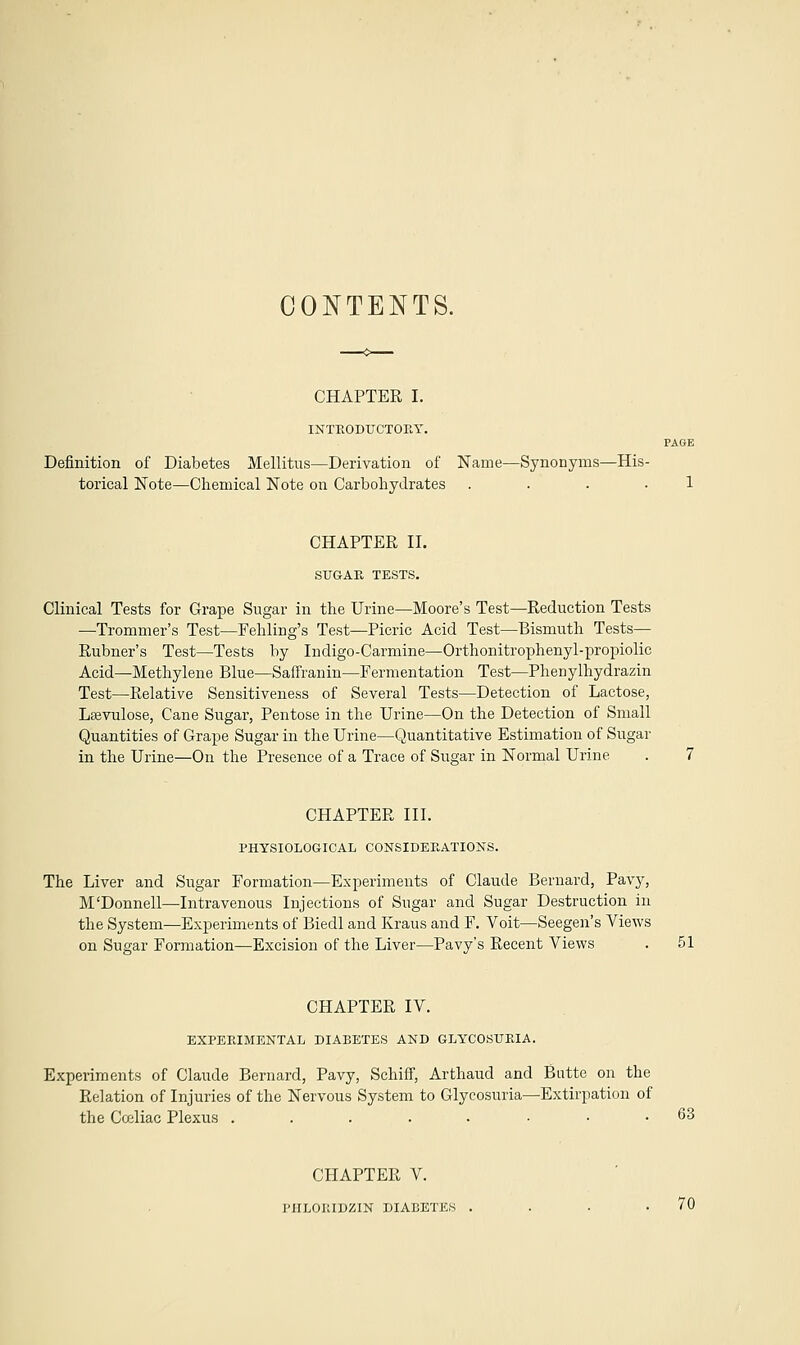 CONTENTS. CHAPTER I. INTRODUCTORY. Definition of Diabetes Mellitus—Derivation of Name—Synonyms—His- torical Note—Chemical Note on Carbohydrates . CHAPTER II. SUGAR TESTS. Clinical Tests for Grape Sugar in the Urine—Moore's Test—Reduction Tests —Trommer's Test—Fehling's Test—Picric Acid Test—Bismuth Tests— Rubner's Test—Tests by Indigo-Carmine—Orthonitrophenyl-propiolic Acid—Methylene Blue—Safframn—Fermentation Test—Phenylhydrazin Test—Relative Sensitiveness of Several Tests—Detection of Lactose, Leevulose, Cane Sugar, Pentose in the Urine—On the Detection of Small Quantities of Grape Sugar in the Urine—Quantitative Estimation of Sugar in the Urine—On the Presence of a Trace of Sugar in Normal Urine CHAPTER III. PHYSIOLOGICAL CONSIDERATIONS. The Liver and Sugar Formation—Experiments of Claude Bernard, Pavy, M'Donnell—Intravenous Injections of Sugar and Sugar Destruction in the System—Experiments of Biedl and Kraus and F. Voit—Seegen's Views on Sugar Formation—Excision of the Liver—Pavy's Recent Views CHAPTER IV. EXPERIMENTAL DIABETES AND GLYCOSURIA. Experiments of Claude Bernard, Pavy, Schiff, Arthaud and Butte on the Relation of Injuries of the Nervous System to Glycosuria—Extirpation of the Cceliac Plexus .....••• 63 CHAPTER V. PIILOKIDZIN DIABETES . 70