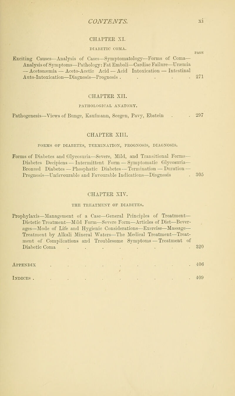CHAPTER XI. DIABETIC COMA. PAGE Exciting Causes—Analysis of Cases—Symptomatology—Forms of Coma— Analysis of Symptoms—Pathology: Fat Emboli—Cardiac Failure—Uremia — Acetonemia — Aceto-Acetic Acid — Acid Intoxication — Intestinal Auto-Intoxication—Diagnosis—Prognosis ..... 271 CHAPTER XII. PATHOLOGICAL ANATOMY. Pathogenesis—Views of Bunge, Kaufmann, Seegen, Pavy, Ebstein . . 297 CHAPTER XIII. FORMS OF DIABETES, TERMLNATIOK, PROGNOSIS, DIAGNOSIS. Forms of Diabetes and Glycosuria—Severe. Mild, and Transitional Forms— Diabetes Decipiens — Intermittent Form — Symptomatic Glycosuria— Bronzed Diabetes — Phosphatic Diabetes — Termination — Duration — Prognosis—Unfavourable and Favourable Indications—Diagnosis . 305 CHAPTER XIV. THE TREATMENT OF DIABETES. Prophylaxis—Management of a Case—General Principles of Treatment— Dietetic Treatment—Mild Form—Severe Form—Articles of Diet—Bever- ages—Mode of Life and Hygienic Considerations—Exercise—Massage— Treatment by Alkali Mineral Waters—The Medical Treatment—Treat- ment of Complications and Troublesome Symptoms — Treatment of Diabetic Coma .....--■ 320 Appendix ......... 406 Indices .......... 409