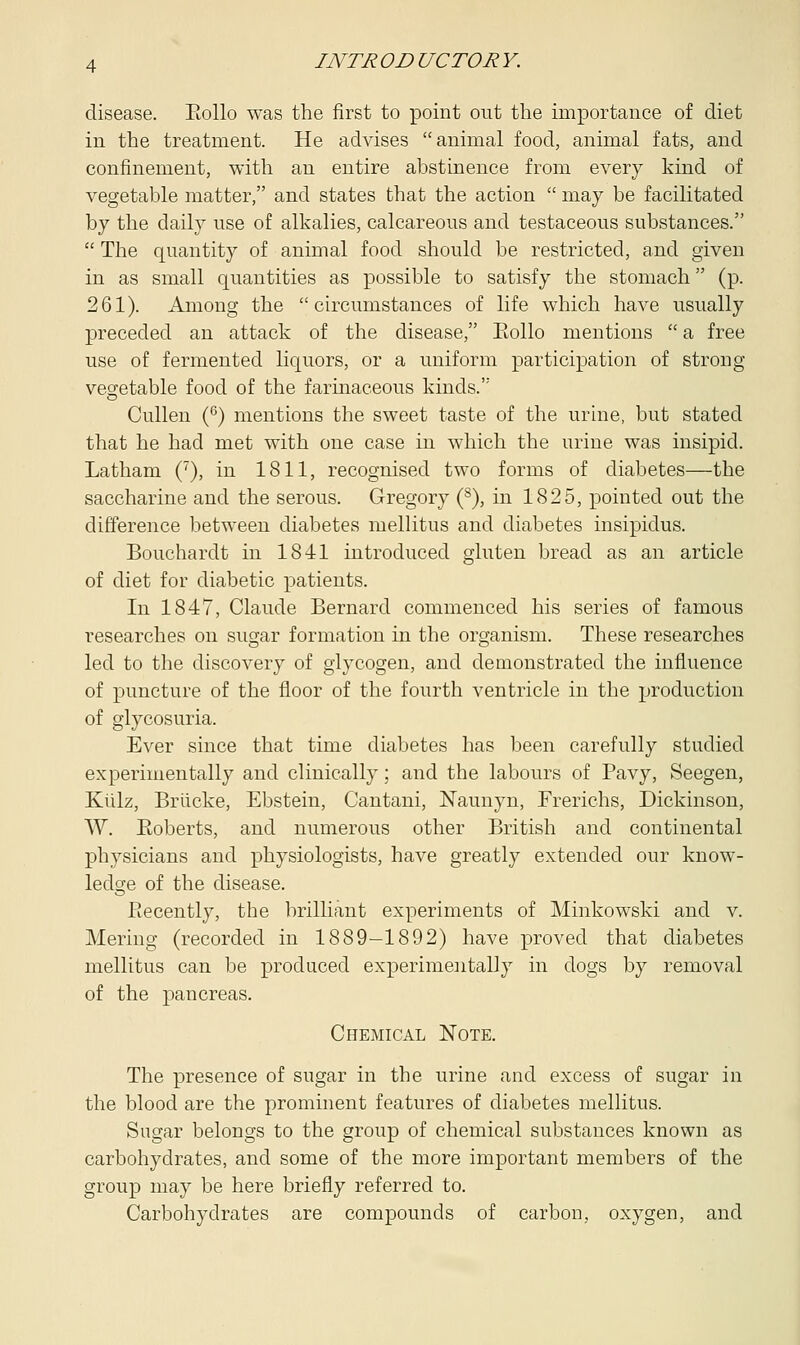 disease. Eollo was the first to point out the importance of diet in the treatment. He advises animal food, animal fats, and confinement, with an entire abstinence from every kind of vegetable matter, and states that the action  may be facilitated by the daily use of alkalies, calcareous and testaceous substances.  The quantity of animal food should be restricted, and given in as small quantities as possible to satisfy the stomach (p. 261). Among the circumstances of life which have usually preceded an attack of the disease, Eollo mentions  a free use of fermented liquors, or a uniform participation of strong vegetable food of the farinaceous kinds.'5 Cullen (6) mentions the sweet taste of the urine, but stated that he had met with one case in which the urine was insipid. Latham (7), in 1811, recognised two forms of diabetes—the saccharine and the serous. Gregory (s), in 1825, pointed out the difference between diabetes mellitus and diabetes insipidus. Bouchardt in 1841 introduced gluten bread as an article of diet for diabetic patients. In 1847, Claude Bernard commenced his series of famous researches on sugar formation in the organism. These researches led to the discovery of glycogen, and demonstrated the influence of puncture of the floor of the fourth ventricle in the production of glycosuria. Ever since that time diabetes has been carefully studied experimentally and clinically; and the labours of Pavy, Seegen, Kiilz, Brlicke, Ebstein, Cantani, Naunyn, Frerichs, Dickinson, W. Eoberts, and numerous other British and continental physicians and physiologists, have greatly extended our know- ledge of the disease. Eecently, the brilliant experiments of Minkowski and v. Mering (recorded in 1889—1892) have proved that diabetes mellitus can be produced experimentally in dogs by removal of the pancreas. Chemical Note. The presence of sugar in the urine and excess of sugar in the blood are the prominent features of diabetes mellitus. Sugar belongs to the group of chemical substances known as carbohydrates, and some of the more important members of the group may be here briefly referred to. Carbohydrates are compounds of carbon, oxygen, and