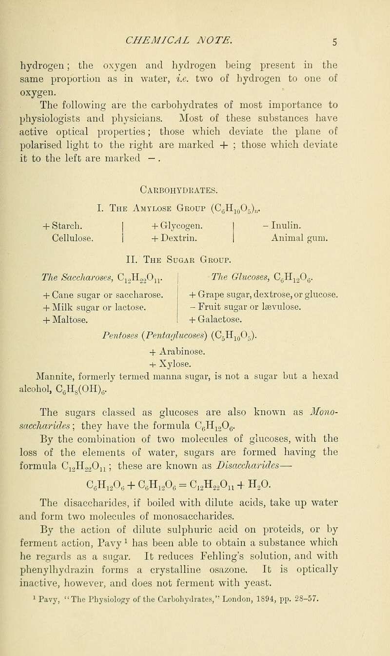 hydrogen; the oxygen and hydrogen being present in the same proportion as in water, i.e. two of hydrogen to one of oxygen. The following are the carbohydrates of most importance to physiologists and physicians. Most of these substances have active optical properties; those which deviate the plane of polarised light to the right are marked + ; those which deviate it to the left are marked — . Carbohydkates. I. The Amylose Group (C6H10O5)n. + Starch. + Glycogen. Cellulose. + Dextrin. II. The Sugar Group. - Inulin. Animal gum. The Saccharoses, C12H22On. + Cane sugar or saccharose. + Milk sugar or lactose. + Maltose. The Glucoses, C,,H1206. 4- Grape sugar, dextrose, or glucose. - Fruit sugar or laevulose. + Galactose. Pentoses (Pentaglucoses) (C3H10O5). + Arabinose. + Xylose. Mannite, formerly termed manna sugar, is not a sugar but a hexad alcohol, C6H8(OH)6. The sugars classed as glucoses are also known as Mono- saccharides ; they have the formula C6H1206. By the combination of two molecules of glucoses, with the loss of the elements of water, sugars are formed having the formula C12H22On; these are known as Disaccharides— C6H1206 + C6H1206 = C12H22Ou + H20. The disaccharides, if boiled with dilute acids, take up water and form two molecules of monosaccharides. By the action of dilute sulphuric acid on proteids, or by ferment action, Pavyl has been able to obtain a substance which he regards as a sugar. It reduces Fehling's solution, and with phenylhydrazin forms a crystalline osazone. It is optically inactive, however, and does not ferment with yeast. 1 Pavy, The Physiology of the Carbohydrates, London, 1894, pp. 28-57.