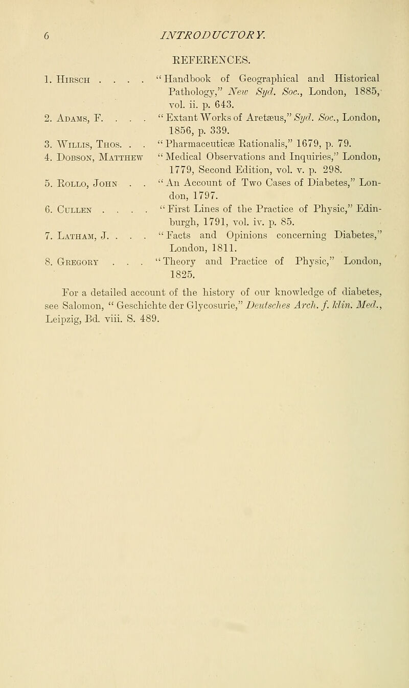 1. HlRSCH . . . . 2. Adams, F. . . , 3. Willis, Thos. . . 4. Dobson, Matthew 5. Eollo, John . . 6. Cullen . 7. Latham, J. . . 8. Gregory . . . REFERENCES. Handbook of Geographical and Historical Pathology, New Syd. Soc, London, 1885/ vol. ii. p. 643. Extant Works of Aretseus, Syd. Soc, London, 1856, p. 339. Pharmaceutics Eationalis, 1679, p. 79. Medical Observations and Inquiries, London, 1779, Second Edition, vol. v. p. 298. An Account of Two Cases of Diabetes, Lon- don, 1797. First Lines of the Practice of Physic, Edin- burgh, 1791, vol. iv. p. 85. Facts and Opinions concerning Diabetes, London, 1811. Theory and Practice of Physic, London, 1825. For a detailed account of the history of our knowledge of diabetes, see Salomon, Geschichte der Glycosurie, Deutsches Arch. f. Jclin'. Med., Leipzig, Bd. viii. S. 489.