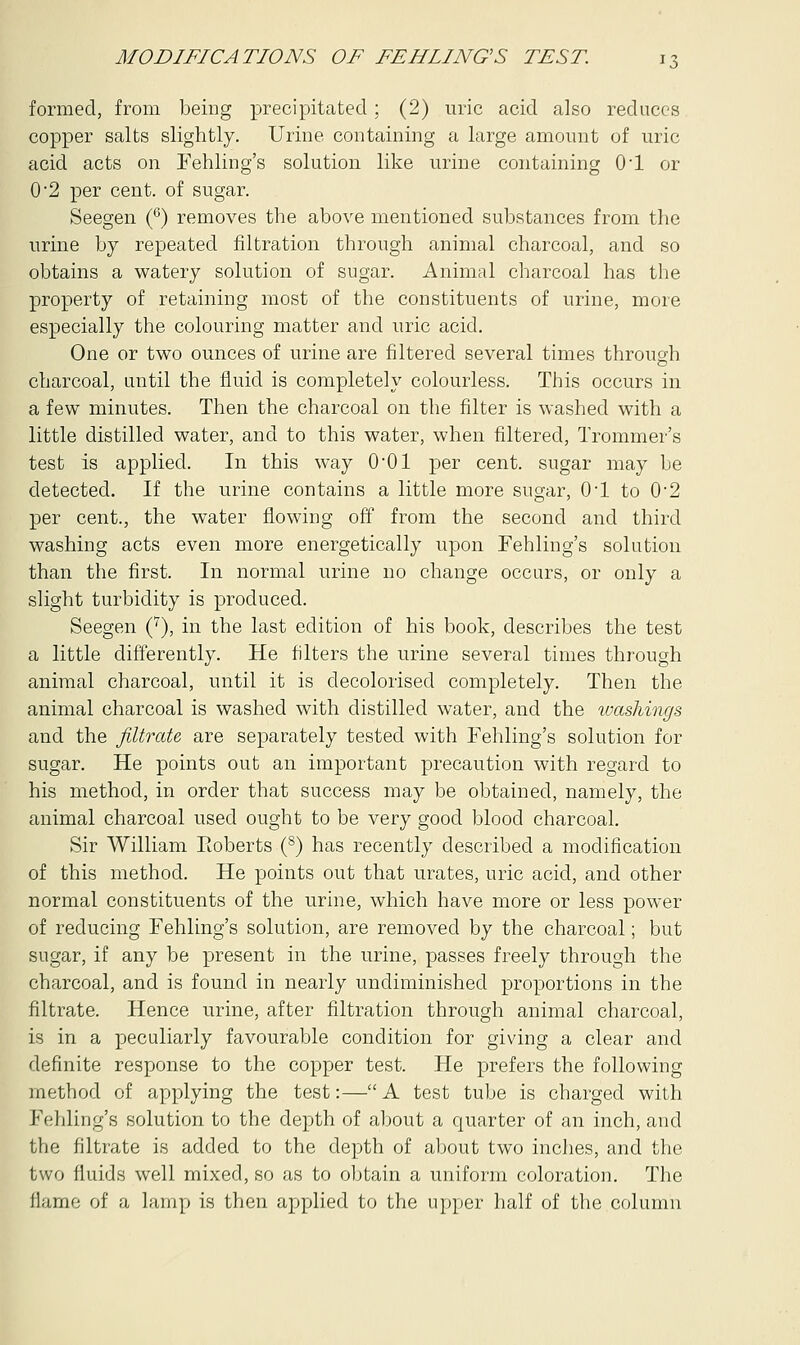formed, from being precipitated ; (2) uric acid also reduces copper salts slightly. Urine containing a large amount of uric acid acts on Fehling's solution like urine containing O'l or 0'2 per cent, of sugar. Seegen (6) removes the above mentioned substances from the urine by repeated filtration through animal charcoal, and so obtains a watery solution of sugar. Animal charcoal has the property of retaining most of the constituents of urine, more especially the colouring matter and uric acid. One or two ounces of urine are filtered several times throug-h charcoal, until the fluid is completely colourless. This occurs in a few minutes. Then the charcoal on the filter is washed with a little distilled water, and to this water, when filtered, Trommer's test is applied. In this way 001 per cent, sugar may be detected. If the urine contains a little more sugar, OT to 0-2 per cent., the water flowing off from the second and third washing acts even more energetically upon Fehling's solution than the first. In normal urine no change occurs, or only a slight turbidity is produced. Seegen (7), in the last edition of his book, describes the test a little differently. He filters the urine several times through animal charcoal, until it is decolorised completely. Then the animal charcoal is washed with distilled water, and the washings and the filtrate are separately tested with Fehling's solution for sugar. He points out an important precaution with regard to his method, in order that success may be obtained, namely, the animal charcoal used ought to be very good blood charcoal. Sir William Eoberts (8) has recently described a modification of this method. He points out that urates, uric acid, and other normal constituents of the urine, which have more or less power of reducing Fehling's solution, are removed by the charcoal; but sugar, if any be present in the urine, passes freely through the charcoal, and is found in nearly undiminished proportions in the filtrate. Hence urine, after filtration through animal charcoal, is in a peculiarly favourable condition for giving a clear and definite response to the copper test. He prefers the following method of applying the test:—A test tube is charged with Fehling's solution to the depth of about a quarter of an inch, and the filtrate is added to the depth of about two inches, and the two fluids well mixed, so as to obtain a uniform coloration. The flame of a lamp is then applied to the upper half of the column