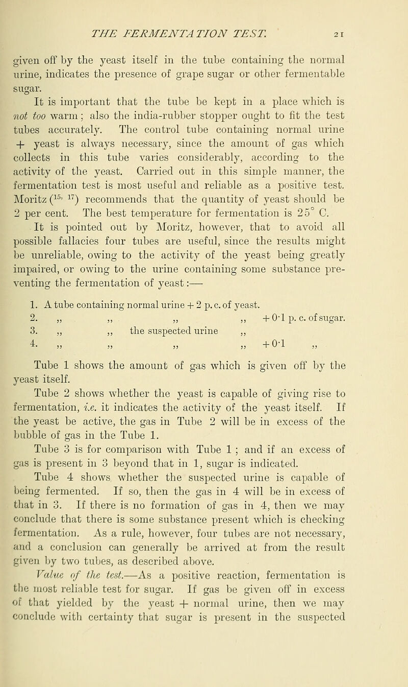 given off by the yeast itself in the tube containing the normal urine, indicates the presence of grape sugar or other fermentable sugar. It is important that the tube be kept in a place which is not too warm; also the india-rubber stopper ought to fit the test tubes accurately. The control tube containing normal urine + yeast is always necessary, since the amount of gas which collects in this tube varies considerably, according to the activity of the yeast. Carried out in this simple manner, the fermentation test is most useful and reliable as a positive test. Moritz (15' 17) recommends that the quantity of yeast should be 2 per cent. The best temperature for fermentation is 25° C. It is pointed out by Moritz, however, that to avoid all possible fallacies four tubes are useful, since the results might be unreliable, owing to the activity of the yeast being greatly impaired, or owing to the urine containing some substance pre- venting the fermentation of yeast:— 1. A tube containing normal urine + 2 p. c. of yeast. 2. „ ,, „ ,, +0-1 p. c. of sugar. 3. ,, ,, the suspected urine ,, Tube 1 shows the amount of gas which is given off by the yeast itself. Tube 2 shows whether the yeast is capable of giving rise to fermentation, i.e. it indicates the activity of the yeast itself. If the yeast be active, the gas in Tube 2 will be in excess of the bubble of gas in the Tube 1. Tube 3 is for comparison with Tube 1 ; and if an excess of gas is present in 3 beyond that in 1, sugar is indicated. Tube 4 shows whether the suspected urine is capable of being fermented. If so, then the gas in 4 will be in excess of that in 3. If there is no formation of gas in 4, then we may conclude that there is some substance present which is checking fermentation. As a rule, however, four tubes are not necessary, and a conclusion can generally be arrived at from the result given by two tubes, as described above. Value of the test.—As a positive reaction, fermentation is the most reliable test for sugar. If gas be given off in excess of that yielded by the yeast + normal urine, then we may conclude with certainty that sugar is present in the suspected