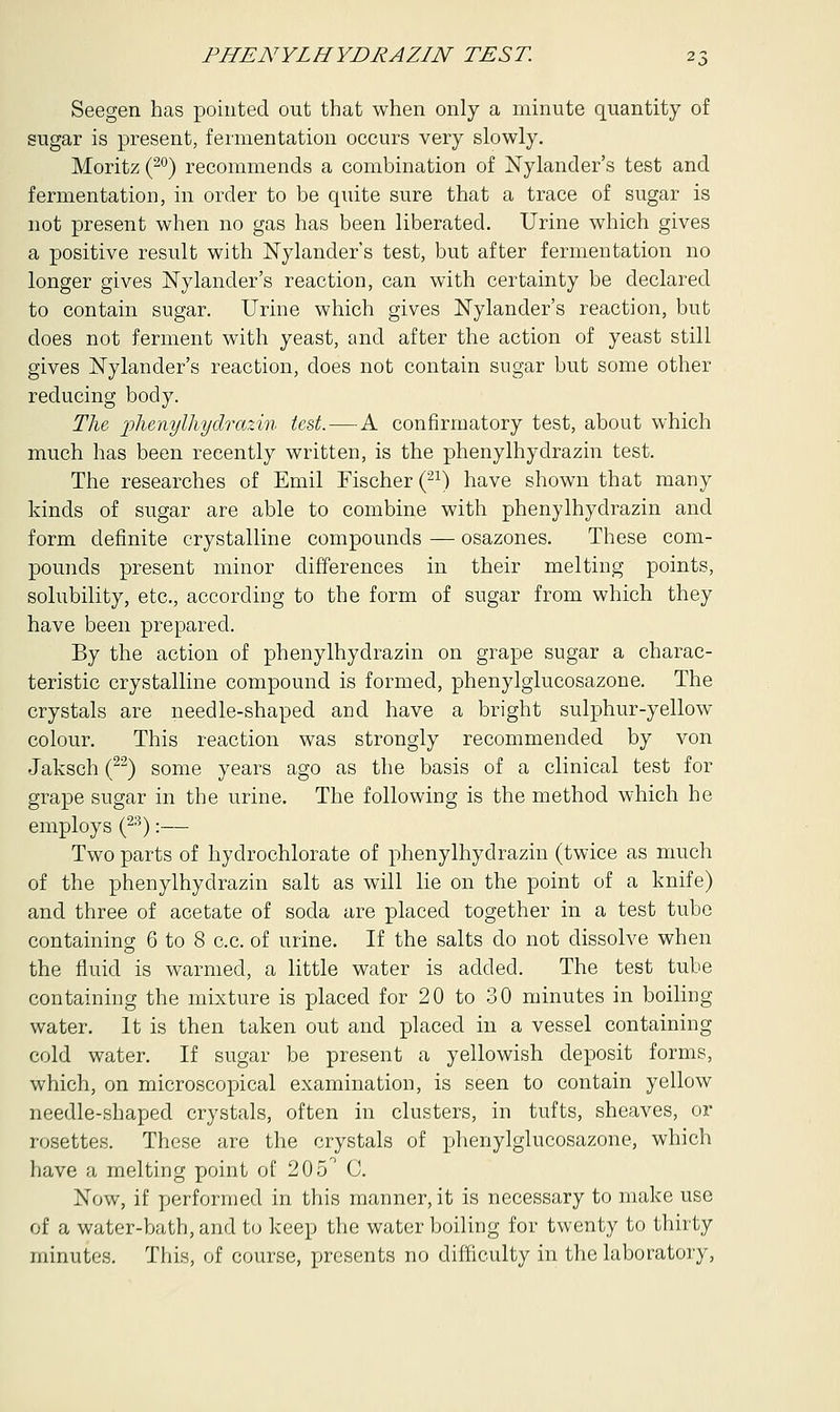 Seegen has pointed out that when only a minute quantity of sugar is present, fermentation occurs very slowly. Moritz (20) recommends a combination of Nylander's test and fermentation, in order to be quite sure that a trace of sugar is not present when no gas has been liberated. Urine which gives a positive result with Nylander's test, but after fermentation no longer gives Nylander's reaction, can with certainty be declared to contain sugar. Urine which gives Nylander's reaction, but does not ferment with yeast, and after the action of yeast still gives Nylander's reaction, does not contain sugar but some other reducing body. The phenylhydrazin test.—A confirmatory test, about which much has been recently written, is the phenylhydrazin test. The researches of Emil Fischer (21) have shown that many kinds of sugar are able to combine with phenylhydrazin and form definite crystalline compounds — osazones. These com- pounds present minor differences in their melting points, solubility, etc., according to the form of sugar from which they have been prepared. By the action of phenylhydrazin on grape sugar a charac- teristic crystalline compound is formed, phenylglucosazone. The crystals are needle-shaped and have a bright sulphur-yellow colour. This reaction was strongly recommended by von Jaksch (22) some years ago as the basis of a clinical test for grape sugar in the urine. The following is the method which he employs (23):— Two parts of hydrochlorate of phenylhydrazin (twice as much of the phenylhydrazin salt as will lie on the point of a knife) and three of acetate of soda are placed together in a test tube containing 6 to 8 c.c. of urine. If the salts do not dissolve when the fluid is warmed, a little water is added. The test tube containing the mixture is placed for 20 to 30 minutes in boiling water. It is then taken out and placed in a vessel containing cold water. If sugar be present a yellowish deposit forms, which, on microscopical examination, is seen to contain yellow needle-shaped crystals, often in clusters, in tufts, sheaves, or rosettes. These are the crystals of phenylglucosazone, which have a melting point of 205° C. Now, if performed in this manner, it is necessary to make use of a water-bath, and to keep the water boiling for twenty to thirty minutes. This, of course, presents no difficulty in the laboratory,