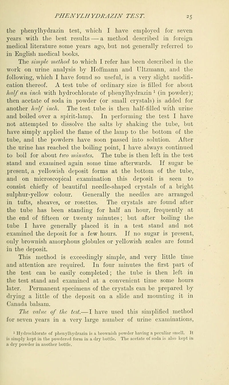 the phenylhydrazm test, which I have employed for seven years with the best results — a method described in foreign medical literature some years ago, but not generally referred to in English medical books. The simple method to which I refer has been described in the work on urine analysis by Hoffmann and Ultzmann, and the following, which I have found so useful, is a very slight modifi- cation thereof. A test tube of ordinary size is filled for about half an inch with hydrochlorate of phenylhydrazin 1 (in powder); then acetate of soda in powder (or small crystals) is added for another half inch. The test tube is then half-filled with urine and boiled over a spirit-lamp. In performing the test I have not attempted to dissolve the salts by shaking the tube, but have simply applied the flame of the lamp to the bottom of the tube, and the powders have soon passed into solution. After the urine has reached the boiling point, I have always continued to boil for about two minutes. The tube is then left in the test stand and examined again some time afterwards. If sugar be present, a yellowish deposit forms at the bottom of the tube, and on microscopical examination this deposit is seen to consist chiefly of beautiful needle-shaped crystals of a bright sulphur-yellow colour. Generally the needles are arranged in tufts, sheaves, or rosettes. The crystals are found after the tube has been standing for half an hour, frequently at the end of fifteen or twenty minutes; but after boiling the tube I have generally placed it in a test stand and not examined the deposit for a few hours. If no sugar is present, only brownish amorphous globules or yellowish scales are found in the deposit. This method is exceedingly simple, and very little time and attention are required. In four minutes the first part of the test can be easily completed; the tube is then left in the test stand and examined at a convenient time some hours later. Permanent specimens of the crystals can be prepared by drying a little of the deposit on a slide and mounting it in Canada balsam. The value of the test.—I have used this simplified method for seven years in a very large number of urine examinations, 1 Hydrochlorate of phenylhydrazin is a brownish powder having a peculiar sine]]. It is simply kept in tin; powdered form in a dry liottle. The acetate of soda is also kept in a dry powder in another bottle.