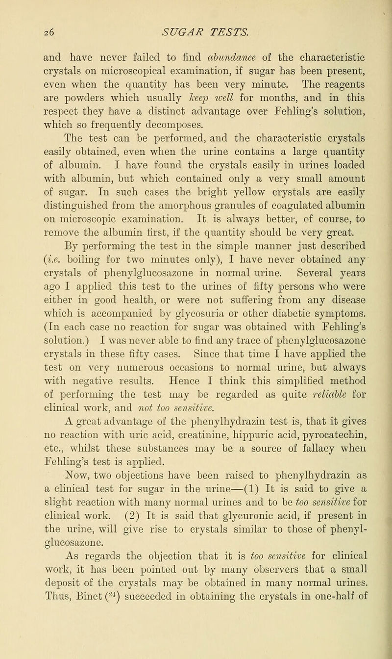 and have never failed to find abundance of the characteristic crystals on microscopical examination, if sugar has been present, even when the quantity has been very minute. The reagents are powders which usually keep well for months, and in this respect they have a distinct advantage over Fehling's solution, which so frequently decomposes. The test can be performed, and the characteristic crystals easily obtained, even when the urine contains a large quantity of albumin. I have found the crystals easily in urines loaded with albumin, but which contained only a very small amount of sugar. In such cases the bright yellow crystals are easily distinguished from the amorphous granules of coagulated albumin on microscopic examination. It is always better, of course, to remove the albumin first, if the quantity should be very great. By performing the test in the simple manner just described (i.e. boiling for two minutes only), I have never obtained any crystals of phenylglucosazone in normal urine. Several years ago I applied this test to the urines of fifty persons who were either in good health, or were not suffering from any disease which is accompanied by glycosuria or other diabetic symptoms. (In each case no reaction for sugar was obtained with Fehling's solution.) I was never able to find any trace of phenylglucosazone crystals in these fifty cases. Since that time I have applied the test on very numerous occasions to normal urine, but always with negative results. Hence I think this simplified method of performing the test may be regarded as quite reliable for clinical work, and not too sensitive. A great advantage of the phenylhydrazin test is, that it gives no reaction with uric acid, creatinine, hippuric acid, pyrocatechin, etc., whilst these substances may be a source of fallacy when Fehling's test is applied. Now, two objections have been raised to phenylhydrazin as a clinical test for sugar in the urine—(1) It is said to give a slight reaction with many normal urines and to be too sensitive for clinical work. (2) It is said that glycuronic acid, if present in the urine, will give rise to crystals similar to those of phenyl- glucosazone. As regards the objection that it is too sensitive for clinical work, it has been pointed out by many observers that a small deposit of the crystals may be obtained in many normal urines. Thus, Binet (24) succeeded in obtaining the crystals in one-half of