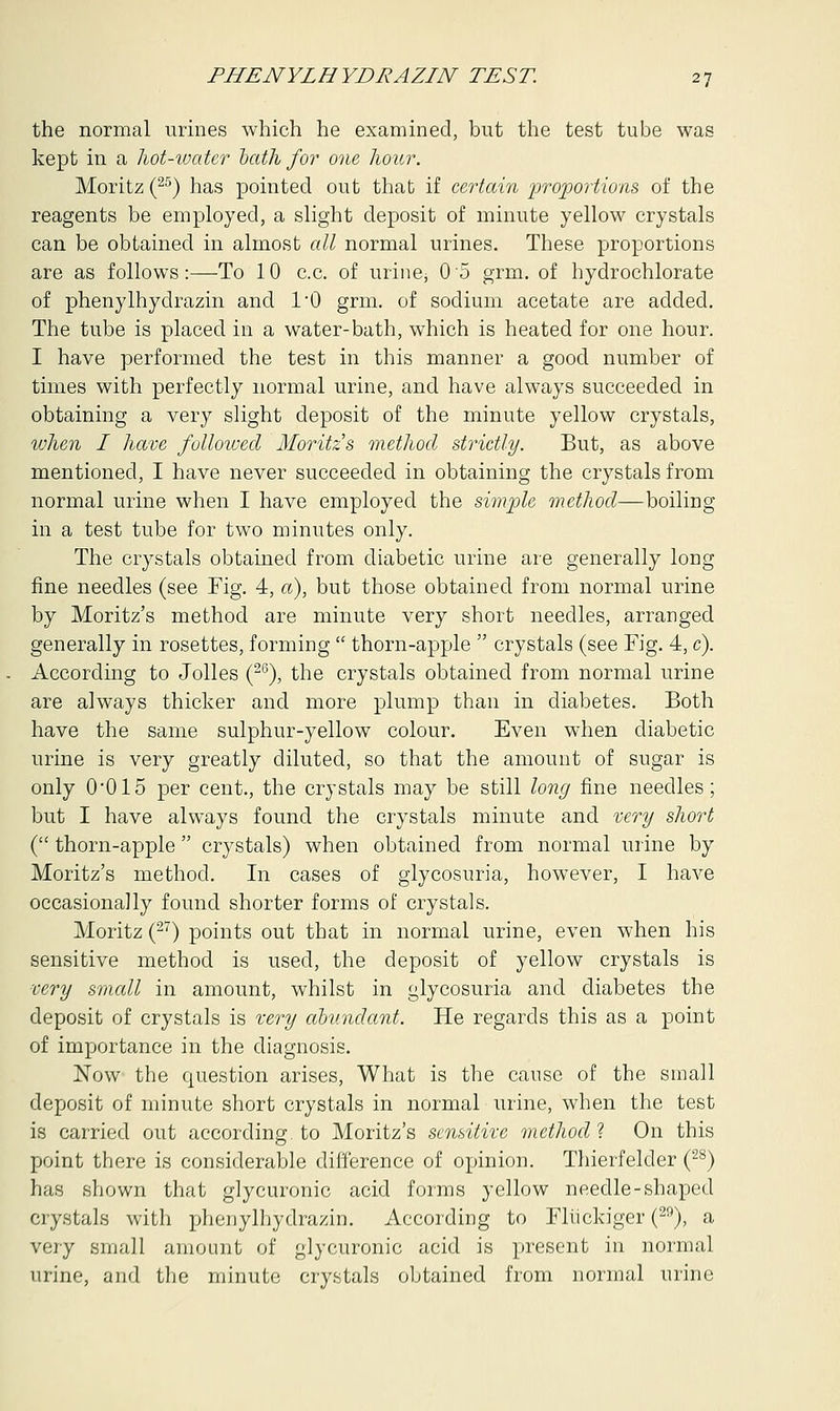 the normal urines which he examined, but the test tube was kept in a hot-water oath for one hour. Moritz (25) has pointed out that if certain proportions of the reagents be employed, a slight deposit of minute yellow crystals can be obtained in almost all normal urines. These proportions are as follows:—To 10 c.c. of urine; 0 5 grm. of hydrochlorate of phenylhydrazin and 1*0 grm. of sodium acetate are added. The tube is placed in a water-bath, which is heated for one hour. I have performed the test in this manner a good number of times with perfectly normal urine, and have always succeeded in obtaining a very slight deposit of the minute yellow crystals, when I have followed Moritz s method strictly. But, as above mentioned, I have never succeeded in obtaining the crystals from normal urine when I have employed the simple method—boiling in a test tube for two minutes only. The crystals obtained from diabetic urine are generally long fine needles (see Fig. 4, a), but those obtained from normal urine by Moritz's method are minute very short needles, arranged generally in rosettes, forming thorn-apple crystals (see Fig. 4, c). According to Jolles (26), the crystals obtained from normal urine are always thicker and more plump than in diabetes. Both have the same sulphur-yellow colour. Even when diabetic urine is very greatly diluted, so that the amount of sugar is only 0*015 per cent., the crystals may be still long fine needles; but I have always found the crystals minute and very short ( thorn-apple crystals) when obtained from normal urine by Moritz's method. In cases of glycosuria, however, I have occasionally found shorter forms of crystals. Moritz (27) points out that in normal urine, even when his sensitive method is used, the deposit of yellow crystals is very small in amount, whilst in glycosuria and diabetes the deposit of crystals is very abundant. He regards this as a point of importance in the diagnosis. Now the question arises, What is the cause of the small deposit of minute short crystals in normal urine, when the test is carried out according, to Moritz's sensitive method ? On this point there is considerable difference of opinion. Thierfelder (28) has shown that glycuronic acid forms yellow needle-shaped crystals with phenylhydrazin. According to Fliickiger (20), a very small amount of glycuronic acid is present in normal urine, and the minute crystals obtained from normal urine