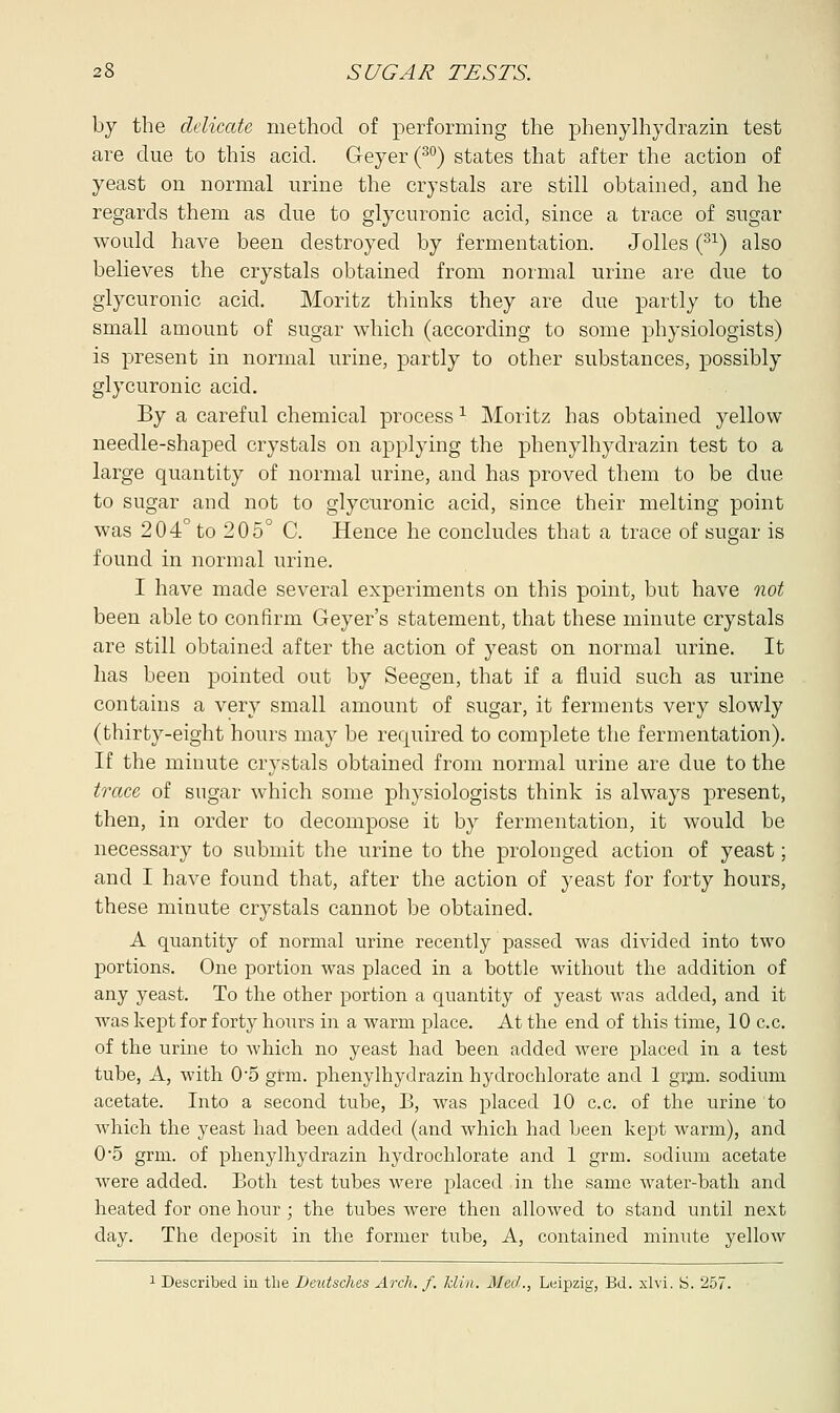 by the delicate method of performing the phenylhydrazin test are due to this acid. Geyer(30) states that after the action of yeast on normal urine the crystals are still obtained, and he regards them as due to glycuronic acid, since a trace of sugar would have been destroyed by fermentation. Jolles (31) also believes the crystals obtained from normal urine are clue to glycuronic acid. Moritz thinks they are due partly to the small amount of sugar which (according to some physiologists) is present in normal urine, partly to other substances, possibly glycuronic acid. By a careful chemical process x Moritz has obtained yellow needle-shaped crystals on applying the phenylhydrazin test to a large quantity of normal urine, and has proved them to be due to sugar and not to glycuronic acid, since their melting point was 204° to 205° C. Hence he concludes that a trace of sugar is found in normal urine. I have made several experiments on this point, but have not been able to confirm Geyer's statement, that these minute crystals are still obtained after the action of yeast on normal urine. It has been pointed out by Seegen, that if a fluid such as urine contains a very small amount of sugar, it ferments very slowly (thirty-eight hours may be required to complete the fermentation). If the minute crystals obtained from normal urine are due to the trace of sugar which some physiologists think is always present, then, in order to decompose it by fermentation, it would be necessary to submit the urine to the prolonged action of yeast; and I have found that, after the action of yeast for forty hours, these minute crystals cannot be obtained. A quantity of normal urine recently passed was divided into two portions. One portion was placed in a bottle without the addition of any yeast. To the other portion a quantity of yeast was added, and it was kept for forty hoiirs in a warm place. At the end of this time, 10 c.c. of the urine to which no yeast had been added were placed in a test tube, A, with 0-5 grm. phenylhydrazin hydrochlorate and 1 grm. sodium acetate. Into a second tube, B, was placed 10 c.c. of the urine to which the yeast had been added (and which had been kept warm), and 0'5 grm. of phenylhydrazin hydrochlorate and 1 grm. sodium acetate were added. Both test tubes were placed in the same water-bath and heated for one hour; the tubes were then allowed to stand until next day. The deposit in the former tube, A, contained minute yellow 1 Described in the Deutsches Arch./, klin. Med., Leipzig, Bd. xlvi. S. 257.