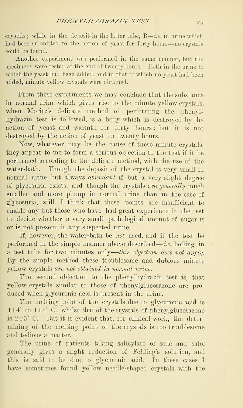 crystals; while in the deposit in the latter tube, B—i.e. in urine which had been submitted to the action of yeast for forty hours—no crystals could be found. Another experiment was performed in the same manner, hut the specimens were tested at the end of twenty hours. Both in the urine to which the yeast had been added, and in that to which no yeast had been added, minute yellow crystals were obtained. From these experiments we may conclude that the substance in normal urine which gives rise to the minute yellow crystals, when Moritz's delicate method of performing the phenyl- hydrazin test is followed, is a body which is destroyed by the action of yeast and warmth for forty hours; but it is not destroyed by the action of yeast for twenty hours. Now, whatever may be the cause of these minute crystals, they appear to me to form a serious objection to the test if it be performed according to the delicate method, with the use of the water-bath. Though the deposit of the crystal is very small in normal urine, but always abundant if but a very slight degree of glycosuria exists, and though the crystals are generally much smaller and more plump in normal urine than in the case of glycosuria, still I think that these points are insufficient to enable any but those who have had great experience in the test to decide whether a very small pathological amount of sugar is or is not present in any suspected urine. If, however, the water-bath be not used, and if the test be performed in the simple manner above described—i.e. boiling in a test tube for two minutes only—this objection does not apply. By the simple method these troublesome and dubious minute yellow crystals are not obtained in normal urine. The second objection to the phenylhydrazin test is, that yellow crystals similar to those of phenylglucosazone are pro- duced when glycuronic acid is present in the urine. The melting point of the crystals due to glycuronic acid is 114° to 115° C, whilst that of the crystals of phenylglucosazone is 205° C. But it is evident that, for clinical work, the deter- mining of the melting point of the crystals is too troublesome and tedious a matter. The urine of patients taking salicylate of soda and salol generally gives a slight reduction of Fehling's solution, and this is said to be due to glycuronic acid. In these cases 1 have sometimes found yellow needle-shaped crystals with the