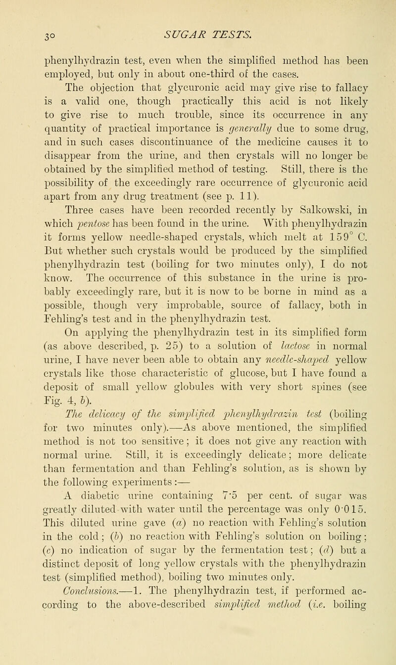 phenylhydrazin test, even when the simplified method has been employed, but only in about one-third of the cases. The objection that glycuronic acid may give rise to fallacy is a valid one, though practically this acid is not likely to give rise to much trouble, since its occurrence in any quantity of practical importance is generally due to some drug, and in such cases discontinuance of the medicine causes it to disappear from the urine, and then crystals will no longer be obtained by the simplified method of testing. Still, there is the possibility of the exceedingly rare occurrence of glycuronic acid apart from any drug treatment (see p. 11). Three cases have been recorded recently by Salkowski, in which pentose has been found in the urine. With phenylhydrazin it forms yellow needle-shaped crystals, which melt at 159° C. But whether such crystals would be produced by the simplified phenylhydrazin test (boiling for two minutes only), I do not know. The occurrence of this substance in the urine is pro- bably exceedingly rare, but it is now to be borne in mind as a possible, though very improbable, source of fallacy, both in Fehling's test and in the phenylhydrazin test. On applying the phenylhydrazin test in its simplified form (as above described, p. 25) to a solution of lactose in normal urine, I have never been able to obtain any needle-shaped yellow crystals like those characteristic of glucose, but I have found a deposit of small yellow globules with very short spines (see Fig. 4, b). The delicacy of the simplified phenylhydrazin test (boiling for two minutes only).—As above mentioned, the simplified method is not too sensitive; it does not give any reaction with normal urine. Still, it is exceedingly delicate; more delicate than fermentation and than Fehling's solution, as is shown by the following experiments :— A diabetic urine containing 7'5 per cent, of sugar was greatly dilutedwith water until the percentage was only 0-015. This diluted urine gave (a) no reaction with Fehling's solution in the cold ; (b) no reaction with Fehling's solution on boiling; (c) no indication of sugar by the fermentation test; (d,) but a distinct deposit of long yellow crystals with the phenylhydrazin test (simplified method), boiling two minutes only. Conclusions.—1. The phenylhydrazin test, if performed ac- cording to the above-described simplified method, {i.e. boiling