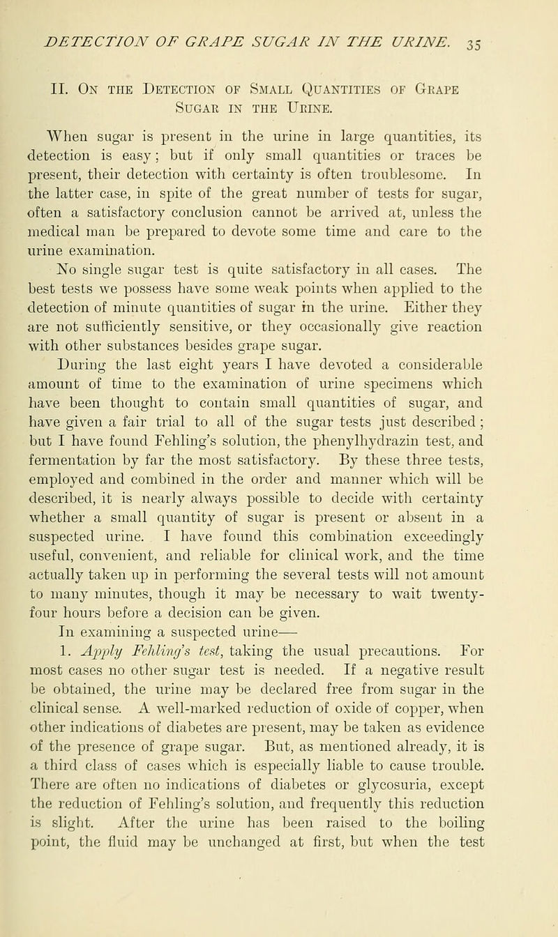 II. On the Detection of Small Quantities of Grape Sugar in the Urine. When sugar is present in the urine in large quantities, its detection is easy; but if only small quantities or traces be present, their detection with certainty is often troublesome. In the latter case, in spite of the great number of tests for sugar, often a satisfactory conclusion cannot be arrived at, unless the medical man be prepared to devote some time and care to the urine examination. No single sugar test is quite satisfactory in all cases. The best tests we possess have some weak points when applied to the detection of minute quantities of sugar in the urine. Either they are not sufficiently sensitive, or they occasionally give reaction with other substances besides grape sugar. During the last eight years I have devoted a considerable amount of time to the examination of urine specimens which have been thought to contain small quantities of sugar, and have given a fair trial to all of the sugar tests just described ; but I have found Fehling's solution, the phenylhydrazin test, and fermentation by far the most satisfactory. By these three tests, employed and combined in the order and manner which will be described, it is nearly always possible to decide with certainty whether a small quantity of sugar is present or absent in a suspected urine. I have found this combination exceedingly useful, convenient, and reliable for clinical work, and the time actually taken up in performing the several tests will not amount to many minutes, though it may be necessary to wait twenty- four hours before a decision can be given. In examining a suspected urine— 1. Apply Fehling's test, taking the usual precautions. For most cases no other sugar test is needed. If a negative result be obtained, the urine may be declared free from sugar in the clinical sense. A well-marked reduction of oxide of copper, when other indications of diabetes are present, may be taken as evidence of the presence of grape sugar. But, as mentioned already, it is a third class of cases which is especially liable to cause trouble. There are often no indications of diabetes or glycosuria, except the reduction of Fehling's solution, and frequently this reduction is slight. After the urine has been raised to the boiling point, the fluid may be unchanged at first, but when the test