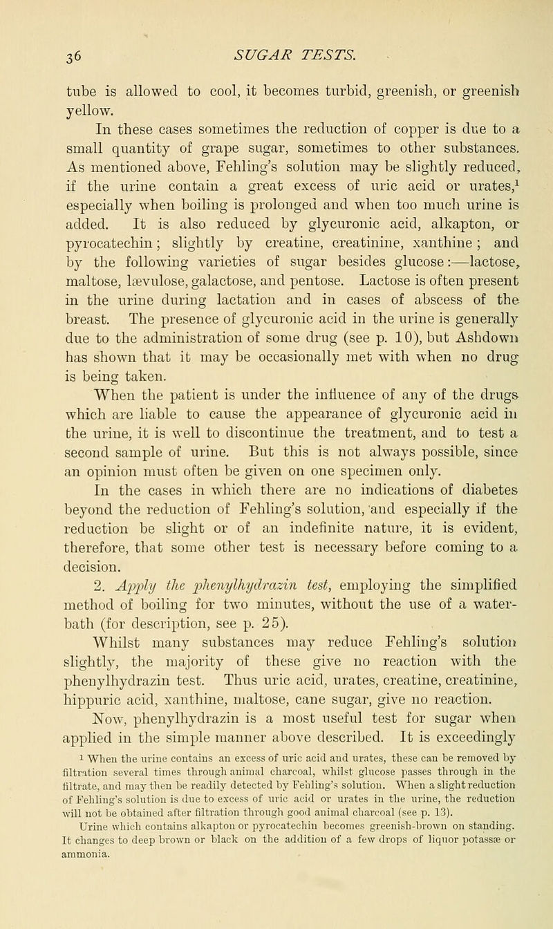 tube is allowed to cool, it becomes turbid, greenish, or greenish yellow. In these cases sometimes the reduction of copper is due to a small quantity of grape sugar, sometimes to other substances. As mentioned above, Fehling's solution may be slightly reduced, if the urine contain a great excess of uric acid or urates,1 especially when boiling is prolonged and when too much urine is added. It is also reduced by glycuronic acid, alkapton, or pyrocatechin; slightly by creatine, creatinine, xanthine; and by the following varieties of sugar besides glucose:—lactose, maltose, lsevulose, galactose, and pentose. Lactose is often present in the urine during lactation and in cases of abscess of the breast. The presence of glycuronic acid in the urine is generally due to the administration of some drug (see p. 10), but Ashclown has shown that it may be occasionally met with when no drug is being taken. When the patient is under the influence of any of the drugs which are liable to cause the appearance of glycuronic acid in the urine, it is well to discontinue the treatment, and to test a second sample of urine. But this is not always possible, since an opinion must often be given on one specimen only. In the cases in which there are no indications of diabetes beyond the reduction of Fehling's solution, and especially if the reduction be slight or of an indefinite nature, it is evident, therefore, that some other test is necessary before coming to a decision. 2. Apply the phenylhyclrazin test, employing the simplified method of boiling for two minutes, without the use of a water- bath (for description, see p. 25). Whilst many substances may reduce Fehling's solution slightly, the majority of these give no reaction with the phenylhyclrazin test. Thus uric acid, urates, creatine, creatinine, hippuric acid, xanthine, maltose, cane sugar, give no reaction. JSTow, phenylhyclrazin is a most useful test for sugar when applied in the simple manner above described. It is exceedingly 1 When the urine contains an excess of uric acid and urates, these can be removed by filtration several times through animal charcoal, whilst glucose passes through in the filtrate, and may then be readily detected by Fehling's solution. When a slight reduction of Fehling's solution is due to excess of uric acid or urates in the urine, the reduction will not be obtained after filtration through good animal charcoal (see p. 13). Urine which contains alkapton or pyrocatechin becomes greenish-brown on standing. It changes to deep brown or black on the addition of a few drops of liquor potassse or ammonia.