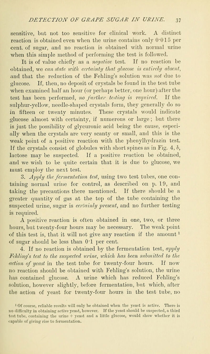 sensitive, but not too sensitive for clinical work. A distinct reaction is obtained even when the urine contains only 0*015 per cent, of sugar, and no reaction is obtained with normal urine when this simple method of performing the test is followed. It is of value chiefly as a negative test. If no reaction be obtained, we can state with certainty that glucose is entirely absent, and that the reduction of the Fehling's solution was not due to glucose. If, then, no deposit of crystals be found in the test tube when examined half an hour (or perhaps better, one hour) after the test has been performed, no further testing is required. If the sulphur-yellow, needle-shaped crystals form, they generally do so in fifteen or twenty minutes. These crystals would indicate glucose almost with certainty, if numerous or large; but there is just the possibility of glycuronic acid being the cause, especi- ally when the crystals are very scanty or small, and this is the weak point of a positive reaction with the phenylhydrazin test. If the crystals consist of globules with short spines as in Fig. 4, 0, lactose may be suspected. If a positive reaction be obtained, and we wish to be quite certain that it is due to glucose, we must employ the next test. 3. Apply the fermentation test, using two test tubes, one con- taining normal urine for control, as described on p. 19, and taking the precautions there mentioned. If there should be a greater quantity of gas at the top of the tube containing the suspected urine, sugar is certainly present, and no further testing is required. A positive reaction is often obtained in one, two, or three hours, but twenty-four hours may be necessary. The weak point of this test is, that it will not give any reaction if the amount1 of sugar should be less than 0-l per cent. 4. If no reaction is obtained by the fermentation test, apply Fehling's test to the suspected urine, which has been submitted to the ■action of yeast in the test tube for twenty-four hours. If now no reaction should be obtained with Fehling's solution, the urine has contained glucose. A urine which has reduced Fehling's solution, however slightly, before fermentation, but which, after the action of yeast for twenty-four hours in the test tube, no 1 Of course, reliable results will only be obtained when the yeast is active. There is DO difficulty in obtaining active yeast, however. If the yeast should be suspected, a third test tube, containing the urine + yeast and a little glucose, would show whether it is capable of giving rise to fermentation.