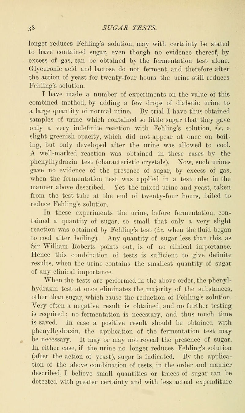 longer reduces Fehling's solution, may with certainty be stated to have contained sugar, even though no evidence thereof, by excess of gas, can be obtained by the fermentation test alone. G-lycuronic acid and lactose do not ferment, and therefore after the action of yeast for twenty-four hours the urine still reduces Fehling's solution. I have made a number of experiments on the value of this combined method, by adding a few drops of diabetic urine to a large quantity of normal urine. By trial I have thus obtained samples of urine which contained so little sugar that they gave only a very indefinite reaction with Fehling's solution, i.e. a slight greenish opacity, which did not appear at once on boil- ing, but only developed after the urine was allowed to cool. A well-marked reaction was obtained in these cases by the phenylhyclrazin test (characteristic crystals). Now, such urines gave no evidence of the presence of sugar, by excess of gas, when the fermentation test was applied in a test tube in the manner above described. Yet the mixed urine and yeast, taken from the test tube at the end of twenty-four hours, failed to reduce Fehling's solution. In these experiments the urine, before fermentation, con- tained a quantity of sugar, so small that only a very slight reaction was obtained by Fehling's test (i.e. when the fluid began to cool after boiling). Any quantity of sugar less than this, as Sir William Eoberts points out, is of no clinical importance. Hence this combination of tests is sufficient to give definite results, when the urine contains the smallest quantity of sugar of any clinical importance. When the tests are performed in the above order, the phenyl- hydrazin test at once eliminates the majority of the substances, other than sugar, which cause the reduction of Fehling's solution. Very often a negative result is obtained, and no further testing is required ; no fermentation is necessary, and thus much time is saved. In case a positive result should be obtained with phenylhyclrazin, the application of the fermentation test may be necessary. It may or may not reveal the presence of sugar. In either case, if the urine no longer reduces Fehling's solution (after the action of yeast), sugar is indicated. By the applica- tion of the above combination of tests, in the order and manner described, I believe small quantities or traces of sugar can be detected with greater certainty and with less actual expenditure