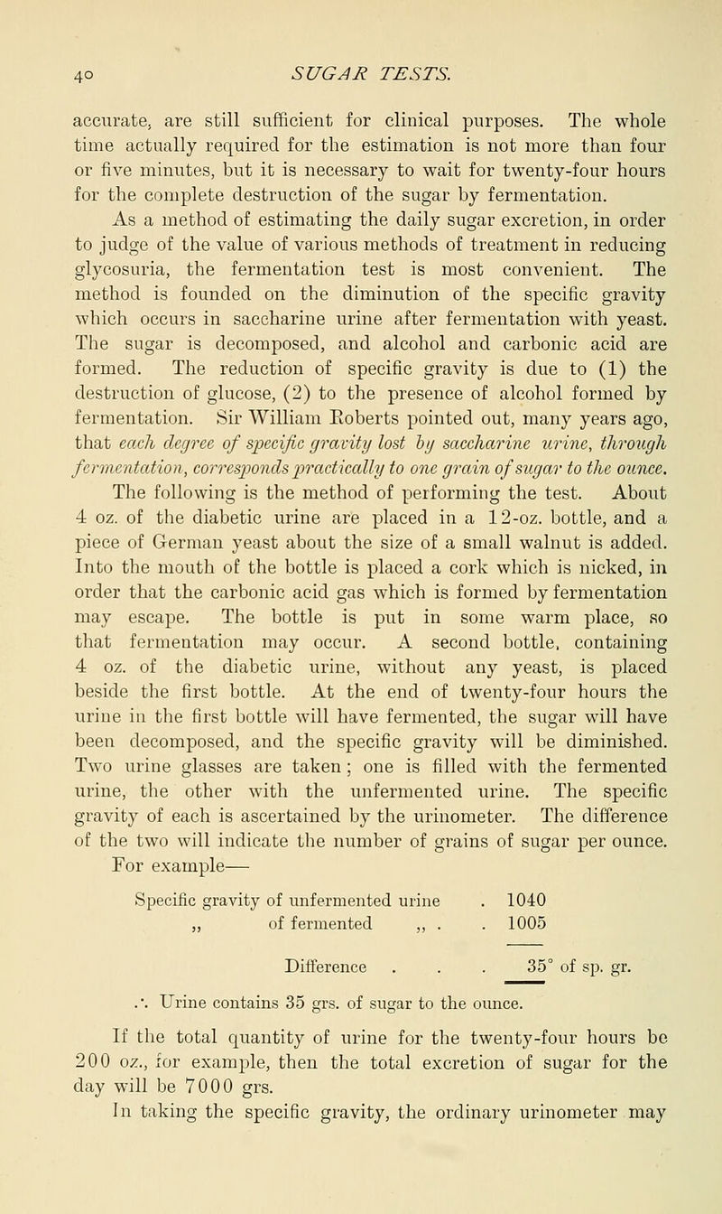 accurate, are still sufficient for clinical purposes. The whole time actually required for the estimation is not more than four or five minutes, but it is necessary to wait for twenty-four hours for the complete destruction of the sugar by fermentation. As a method of estimating the daily sugar excretion, in order to judge of the value of various methods of treatment in reducing glycosuria, the fermentation test is most convenient. The method is founded on the diminution of the specific gravity which occurs in saccharine urine after fermentation with yeast. The sugar is decomposed, and alcohol and carbonic acid are formed. The reduction of specific gravity is due to (1) the destruction of glucose, (2) to the presence of alcohol formed by fermentation. Sir William Eoberts pointed out, many years ago, that each degree of specific gravity lost by saccharine urine, through fermentation, corresponds practically to one grain of sugar to the ounce. The following is the method of performing the test. About 4 oz. of the diabetic urine are placed in a 12-oz. bottle, and a piece of German yeast about the size of a small walnut is added. Into the mouth of the bottle is placed a cork which is nicked, in order that the carbonic acid gas which is formed by fermentation may escape. The bottle is put in some warm place, so that fermentation may occur. A second bottle, containing 4 oz. of the diabetic urine, without any yeast, is placed beside the first bottle. At the end of twenty-four hours the urine in the first bottle will have fermented, the sugar will have been decomposed, and the specific gravity will be diminished. Two urine glasses are taken ; one is filled with the fermented urine, the other with the unfermented urine. The specific gravity of each is ascertained by the urinometer. The difference of the two will indicate the number of grains of sugar per ounce. For example— Specific gravity of unfermented urine . 1040 of fermented ,, . . 1005 Difference . . . 35° of sp. gr. .*. Urine contains 35 grs. of sugar to the ounce. If the total quantity of urine for the twenty-four hours be 200 oz., for example, then the total excretion of sugar for the day will be 7000 grs. In taking the specific gravity, the ordinary urinometer may