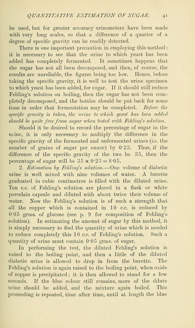 be used, but for greater accuracy urinometers have been made with very long scales, so that a difference of a quarter of a degree of specific gravity can be readily detected. There is one important precaution in employing this method : it is necessary to see that the urine to which yeast has been added has completely fermented. It sometimes happens that the sugar has not all been decomposed, and then, of course, the results are unreliable, the figures being too low. Hence, before taking the specific gravity, it is well to test the urine specimen to which yeast has been added, for sugar. If it should still reduce Fehling's solution on boiling, then the sugar has not been com- pletely decomposed, and the bottles should be put back for some time in order that fermentation may be completed. Before the specific gravity is taken, the urine to which yeast has been added shoidd be quite free from sugar xvhen tested with Fehling's solidion. Should it be desired to record the percentage of sugar in the urine, it is only necessary to multiply the difference in the specific gravity of the fermented and unfermented urines {i.e. the number of grains of sugar per ounce) by 0'23. Thus, if the difference of the specific gravity of the two be 35, then the percentage of sugar will be 35 x 0'23 = 8-05. 2. Estimation by Fehling's solution.—One volume of diabetic urine is well mixed with nine volumes of water. A burette graduated in cubic centimetres is filled with the diluted urine. Ten c.c. of Fehling's solution are placed in a flask or white porcelain capsule and diluted with about twice their volume of water. Now the Fehling's solution is of such a strength that all the copper which is contained in 10 c.c. is reduced by 005 grms. of glucose (see p. 9 for composition of Fehling's solution). In estimating the amount of sugar by this method, it is simply necessary to find the quantity of urine which is needed to reduce completely this 10 c.c. of Fehling's solution. Such a quantity of urine must contain 005 grms. of sugar. In performing the test, the diluted Fehling's solution is raised to the boiling point, and then a little of the diluted diabetic urine is allowed to drop in from the burette. The Fehling's solution is again raised to the boiling point, when oxide of copper is precipitated; it is then allowed to stand for a few seconds. If the blue colour still remains, more of the dilute urine should be added, and the mixture again boiled. This proceeding is repeated, time after time, until at length the blue
