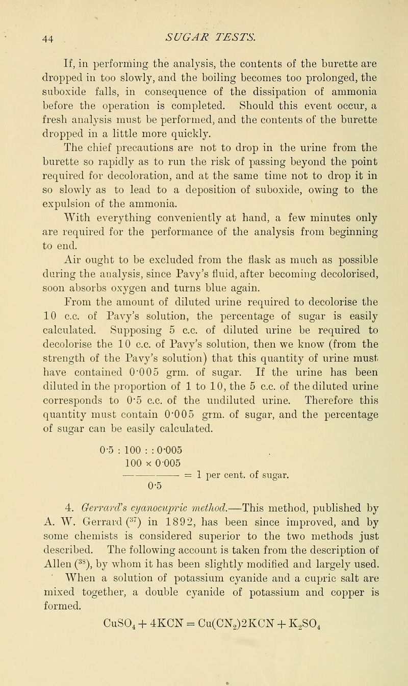 If, in performing, the analysis, the contents of the burette are dropped in too slowly, and the boiling becomes too prolonged, the suboxide falls, in consequence of the dissipation of ammonia before the operation is completed. Should this event occur, a fresh analysis must be performed, and the contents of the burette dropped in a little more quickly. The chief precautions are not to drop in the urine from the burette so rapidly as to run the risk of passing beyond the point required for decoloration, and at the same time not to drop it in so slowly as to lead to a deposition of suboxide, owing to the expulsion of the ammonia. With everything conveniently at hand, a few minutes only are required for the performance of the analysis from beginning to end. Air ought to be excluded from the flask as much as possible during the analysis, since Pavy's fluid, after becoming decolorised, soon absorbs oxygen and turns blue again. From the amount of diluted urine required to decolorise the 10 c.c. of Pavy's solution, the percentage of sugar is easily calculated. Supposing 5 c.c. of diluted urine be required to decolorise the 10 c.c. of Pavy's solution, then we know (from the strength of the Pavy's solution) that this quantity of urine must have contained 0-005 grm. of sugar. If the urine has been diluted in the proportion of 1 to 10, the 5 c.c. of the diluted urine corresponds to 0*5 c.c. of the undiluted urine. Therefore this quantity must contain 0*005 grm. of sugar, and the percentage of sugar can be easily calculated. 0-5 : 100 : : 0'005 100 x 0 005 = 1 per cent, of sugar. 0-5 4. GerrarcVs cyanocupric method.—This method, published by A. W. Gerrard (37) in 1892, has been since improved, and by some chemists is considered superior to the two methods just described. The following account is taken from the description of Allen (38), by whom it has been slightly modified and largely used. When a solution of potassium cyanide and a cupric salt are mixed together, a double cyanide of potassium and copper is formed. CuSO, + 4KCN = Cu(CN2)2KCN + K2S04