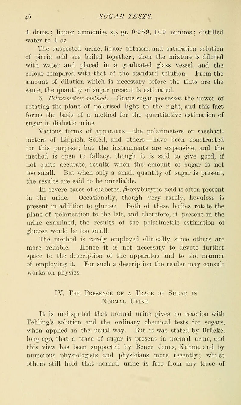 4 clrms.; liquor ammonise, sp. gr. 0*959, 100 minims; distilled water to 4 oz. The suspected urine, liquor potassee, and saturation solution of picric acid are boiled together; then the mixture is diluted with water and placed in a graduated glass vessel, and the colour compared with that of the standard solution. From the amount of dilution which is necessary before the tints are the same, the quantity of sugar present is estimated. 6. Polarimetric method.—Grape sugar possesses the power of rotating the plane of polarised light to the right, and this fact forms the basis of a method for the quantitative estimation of sugar in diabetic urine. Various forms of apparatus—the polarimeters or sacchari- meters of Lippich, Soleil, and others—have been constructed for this purpose; but the instruments are expensive, and the method is open to fallacy, though it is said to give good, if not quite accurate, results when the amount of sugar is not too small. But when only a small quantity of sugar is present, the results are said to be unreliable. In severe cases of diabetes, /3-oxybutyric acid is often present in the urine. Occasionally, though very rarely, lrevulose is present in addition to glucose. Both of these bodies rotate the plane of polarisation to the left, and therefore, if present in the urine examined, the results of the polarimetric estimation of glucose would be too small. The method is rarely employed clinically, since others are more reliable. Hence it is not necessary to devote further space to the description of the apparatus and to the manner of employing it. For such a description the reader may consult works on physics. IV. The Presence of a Trace of Sugar in Normal Urine. It is undisputed that normal urine gives no reaction with Fehling's solution and the ordinary chemical tests for sugars, when applied in the usual way. But it was stated by Briicke, long ago, that a trace of sugar is present in normal urine, and this view has been supported by Bence Jones, Kiihne, and by numerous physiologists and physicians more recently; whilst others still hold that normal urine is free from anv trace of