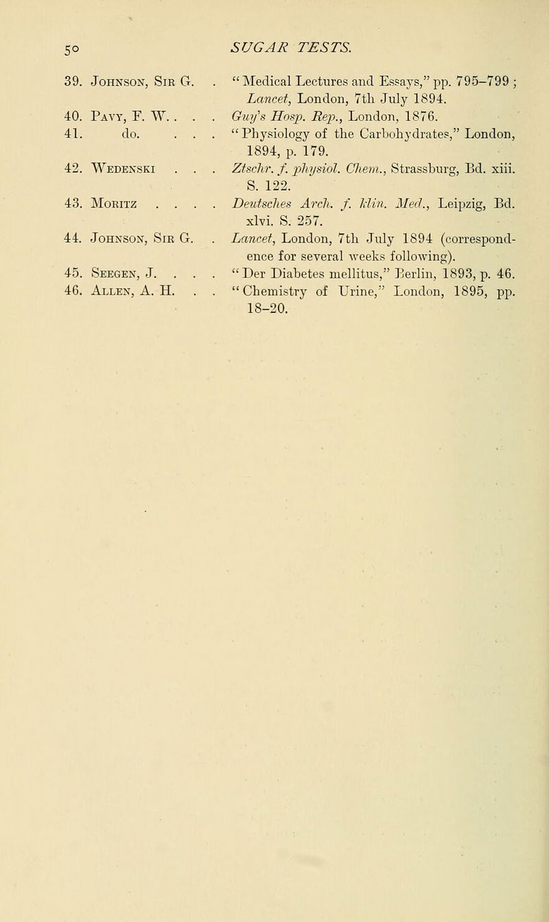 5° 39. Johnson, Sir G. 40. Pavt, F. W. . . 41. do. . . 42. Wedenski . , 43. Moeitz . . , 44. Johnson, Sir G. 45. Seegen, J. . . 46. Allen, A. H. Medical Lectures and Essays, pp. 795-799 ; Lancet, London, 7th July 1894. Guy's Hosp. Rep., London, 1876. Physiology of the Carbohydrates, London, 1894, p. 179. Ztschr. f. physiol. Chem., Strassburg, Bd. xiii. S. 122. Deutsches Arch. f. Idin. Med., Leipzig, Bd. xlvi. S. 257. Lancet, London, 7th July 1894 (correspond- ence for several weeks following). Der Diabetes mellitus, Berlin, 1893, p. 46. Chemistry of Urine, London, 1895, pp. 18-20.