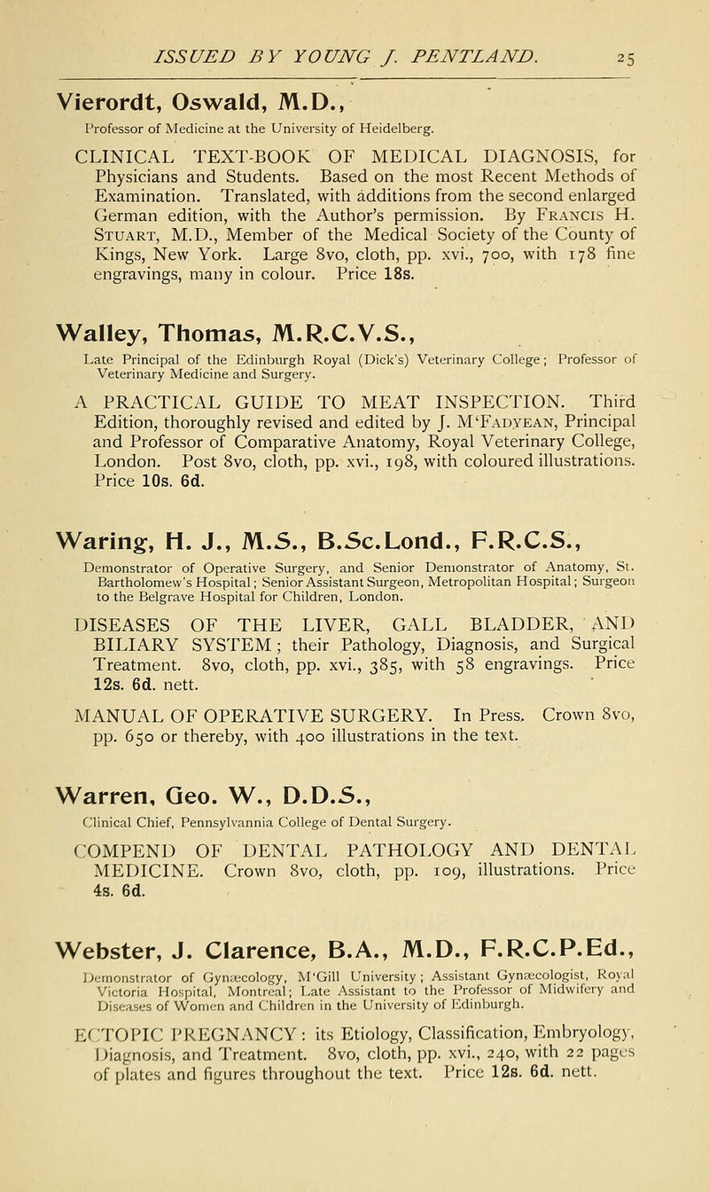 Vierordt, Oswald, M.D., Professor of Medicine at the University of Heidelberg. CLINICAL TEXT-BOOK OF MEDICAL DIAGNOSIS, for Physicians and Students. Based on the most Recent Methods of Examination. Translated, with additions from the second enlarged German edition, with the Author's permission. By Francis H. Stuart, M.D., Member of the Medical Society of the County of Kings, New York. Large 8vo, cloth, pp. xvi., 700, with 178 fine engravings, many in colour. Price 18s. Walley, Thomas, M.R.C.V.S., Late Principal of the Edinburgh Royal (Dick's) Veterinary College; Professor of Veterinary Medicine and Surgery. A PRACTICAL GUIDE TO MEAT INSPECTION. Third Edition, thoroughly revised and edited by J. M'Fadyean, Principal and Professor of Comparative Anatomy, Royal Veterinary College, London. Post 8vo, cloth, pp. xvi., 198, with coloured illustrations. Price 10s. 6d. Waring, H. J., M.S., B.Sc.Lond., F.R.C.S., Demonstrator of Operative Surgery, and Senior Demonstrator of Anatomy, St. Bartholomew's Hospital; Senior Assistant Surgeon, Metropolitan Hospital; Surgeon to the Belgrave Hospital for Children, London. DISEASES OF THE LIVER, GALL BLADDER, AND BILIARY SYSTEM; their Pathology, Diagnosis, and Surgical Treatment. 8vo, cloth, pp. xvi., 385, with 58 engravings. Price 12s. 6d. nett. MANUAL OF OPERATIVE SURGERY. In Press. Crown 8vo, pp. 650 or thereby, with 400 illustrations in the text. Warren, Geo. W., D.D.S., Clinical Chief, Pennsylvannia College of Dental Surgery. COMPEND OF DENTAL PATHOLOGY AND DENTAL MEDICINE. Crown 8vo, cloth, pp. 109, illustrations. Price 4s. 6d. Webster, J. Clarence, B.A., M.D., F.R.C.P.Ed., Demonstrator of Gynaecology, M'Gill University; Assistant Gynaecologist, Royal Victoria Hospital, Montreal; Late Assistant to the Professor of Midwifery and Diseases of Women and Children in the University of Edinburgh. ECTOPIC PREGNANCY : its Etiology, Classification, Embryology, Diagnosis, and Treatment. 8vo, cloth, pp. xvi., 240, with 22 pages of plates and figures throughout the text. Price 12s. 6d. nett.