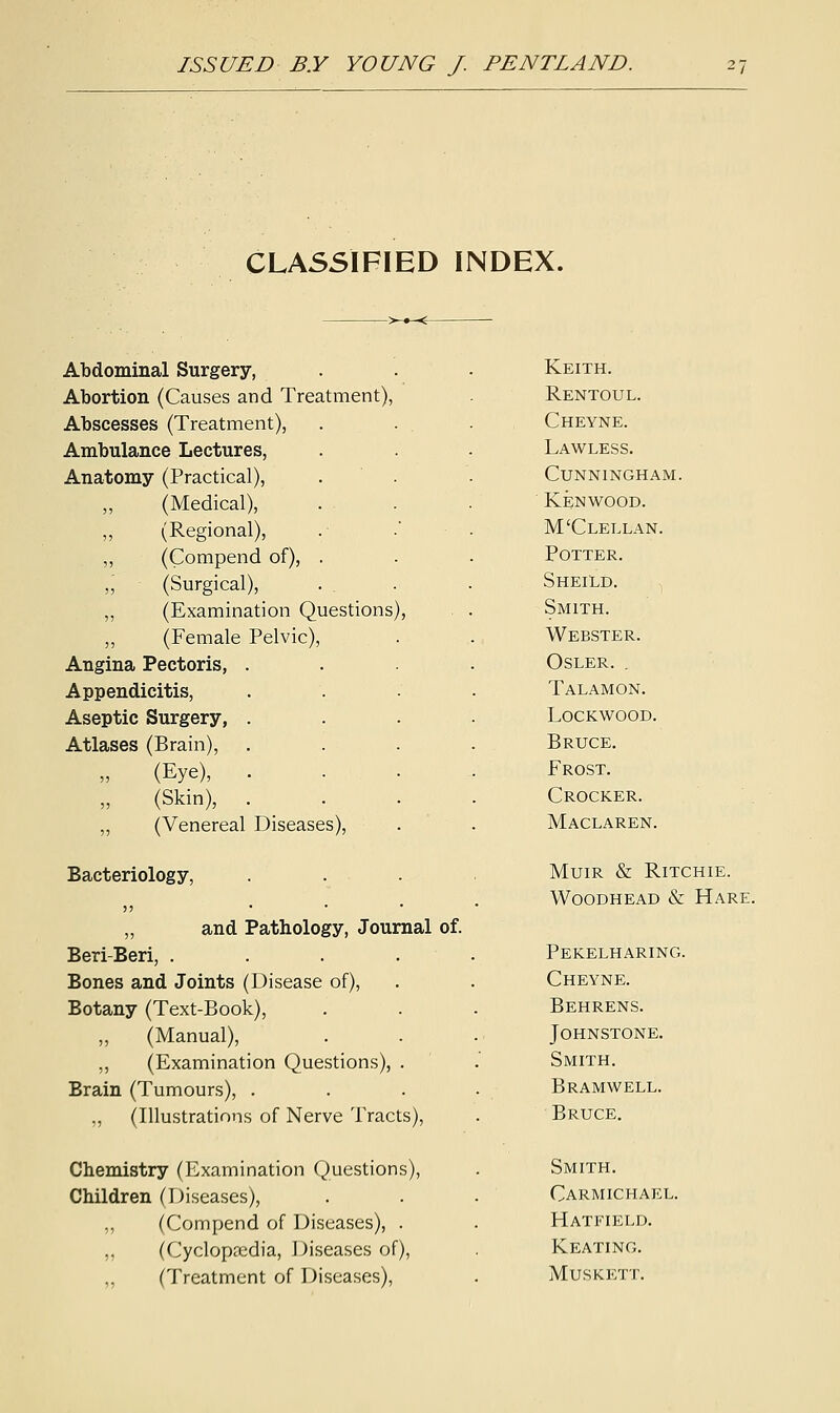 CLASSIFIED INDEX. Abdominal Surgery, Abortion (Causes and Treatment), Abscesses (Treatment), Ambulance Lectures, Anatomy (Practical), „ (Medical), (Regional), „ (Compend of) ,; (Surgical), ,, (Examination Questions), ,, (Female Pelvic Angina Pectoris, . Appendicitis, Aseptic Surgery, . Atlases (Brain), (Eye), . (Skin), . „ (Venereal Diseases) Bacteriology, „ and Pathology, Journal of. Beri-Beri, . Bones and Joints (Disease of), Botany (Text-Book), „ (Manual), „ (Examination Questions), Brain (Tumours), . „ (Illustrations of Nerve Tracts), Chemistry (Examination Questions), Children (Diseases), „ (Compend of Diseases), . ,, (Cyclopaedia, Diseases of), ,, (Treatment of Diseases), Keith. Rentoul. Cheyne. Lawless. Cunningham. Kenwood. M'Clellan. Potter. Sheild. Smith. Webster. Osler. . Talamon. Lockwood. Bruce. Frost. Crocker. Maclaren. Muir & Ritchie. Woodhead & Hare. Pekelharing. Cheyne. Behrens. Johnstone. Smith. Bramwell. Bruce. Smith. Carmichael. Hatfield. Keating. Muskett.