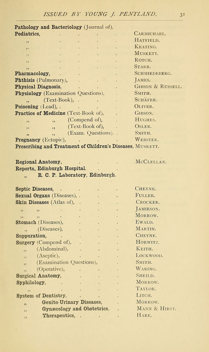 Pathology and Bacteriology (Journal of). Pediatrics, Pharmacology, Phthisis (Pulmonary), Physical Diagnosis, Physiology (Examination Questions), ,, (Text-Book), Poisoning (Lead), . Practice of Medicine (Text-Book of), ,, ,, (Compend of), ,, ,, (Text-Book of), „ ,, (Exam. Questions) Pregnancy (Ectopic), Prescribing and Treatment of Children's Diseases Carmichael. Hatfield. Keating. MUSKETT. ROTCH. Starr. schmiedeberg. James. Gibson & Russell. Smith. Schafer. Oliver. Gibson. Hughes. Osler. Smith. Webster. Muskett. Regional Anatomy, Reports, Edinburgh Hospital. „ R. C. P. Laboratory, Edinburgh Septic Diseases, Sexual Organs (Diseases), . Skin Diseases (Atlas of), . Stomach (Diseases), „ (Diseases), Suppuration, Surgery (Compend of), „ (Abdominal), (Aseptic), ,, (Examination Questions), ., (Operative), Surgical Anatomy, Sy philology, System of Dentistry, „ Genito-Urinary Diseases, ,, Gynaecology and Obstetrics, ,, Therapeutics, . McClellan. Cheyne. Fuller. Crocker. Jamieson. Morrow. Ewald. Martin. Cheyne. Horwitz. Keith. Lockwood. Smith. Waring. Sheild. Morrow. Taylor. Litch. Morrow. Mann & Hirsi Hare.