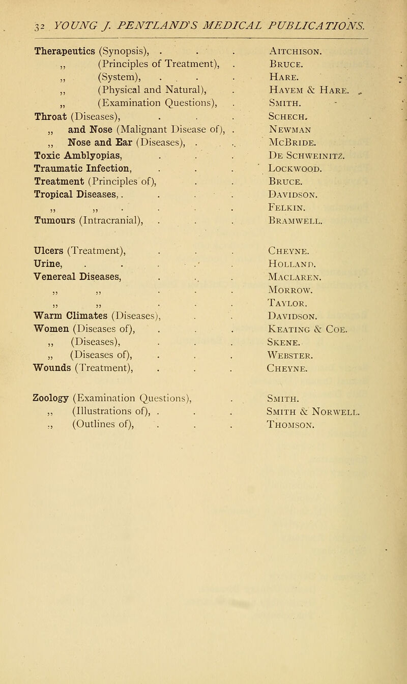 YOUNG J. PENTLANUS MEDICAL PUBLICATIONS. Therapeutics (Synopsis), . ,, (Principles of Treatment), (System), ,, (Physical and Natural), „ (Examination Questions), Throat (Diseases), „ and Nose (Malignant Disease of), ,, Nose and Ear (Diseases), Toxic Amhlyopias, Traumatic Infection, Treatment (Principles of), Tropical Diseases,. ;j >) Tumours (Intracranial), Aitchison. Bruce. Hare. Hayem & Hare. Smith. Schech. Newman McBride. De Schweinitz. lockwood. Bruce. Davidson. Felkin. Bramwell. Ulcers (Treatment), Urine, Venereal Diseases, Warm Climates (Diseases Women (Diseases of), ,, (Diseases), „ (Diseases of), Wounds (Treatment), Cheyne. Holland. Maclaren. Morrow. Taylor. Davidson. Keating & Coe. Skene. Webster. Cheyne. Zoology (Examination Questions), ,, (Illustrations of), . ., (Outlines of), Smith. Smith & Norwell Thomson.