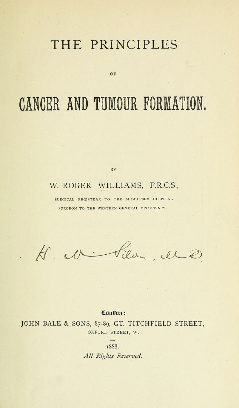 CANCER AND TUMOUR FORMAT] W. ROGER WILLIAMS, F.R.C.S., SURGICAL REGISTRAR TO THE MIDDLESEX HOSPITAL SURGEON TO THE WESTERN GENERAL DISPENSARY. /f d^AK^ diX^J^ JLflutfflu: JOHN BALE & SONS, 87-89, GT. TITCHFIELD STREET, OXFORD STREET, W. 1888. All Rights Reserved,