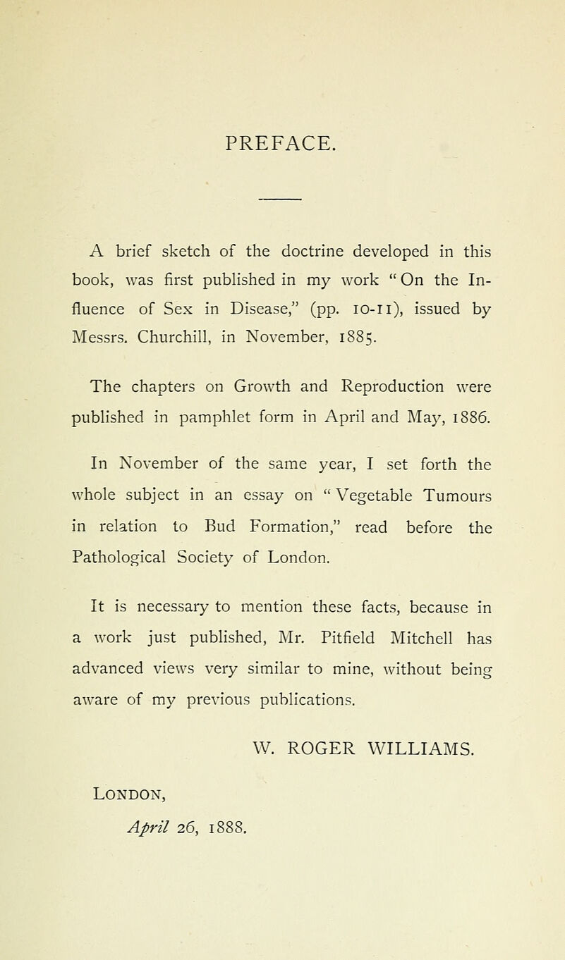 PREFACE. A brief sketch of the doctrine developed in this book, was first published in my work  On the In- fluence of Sex in Disease, (pp. lo-ii), issued by Messrs. Churchill, in November, 1885. The chapters on Growth and Reproduction were published in pamphlet form in April and May, 1886. In November of the same year, I set forth the whole subject in an essay on  Vegetable Tumours in relation to Bud Formation, read before the Pathological Society of London. It is necessary to mention these facts, because in a work just published, i\Ir. Pitfield Mitchell has advanced views very similar to mine, without being aware of my previous publications. W. ROGER WILLIAMS. London, April 26, 1888.