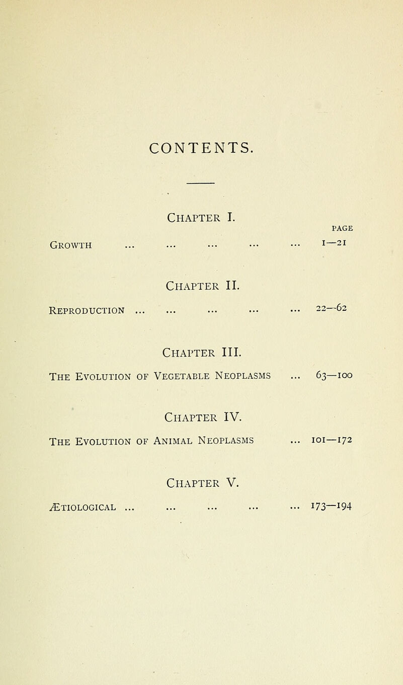 CONTENTS. Chapter I. PAGE Growth ... ... ••• ••• ••• ^—^i Chapter II. Reproduction ... ••■ ••• 22—62 Chapter III. The Evolution of Vegetable Neoplasms ... 63—100 Chapter IV. The Evolution of Animal Neoplasms ... loi—172 Chapter V. ^Etiological ... ... ... ... ••• i73—^94