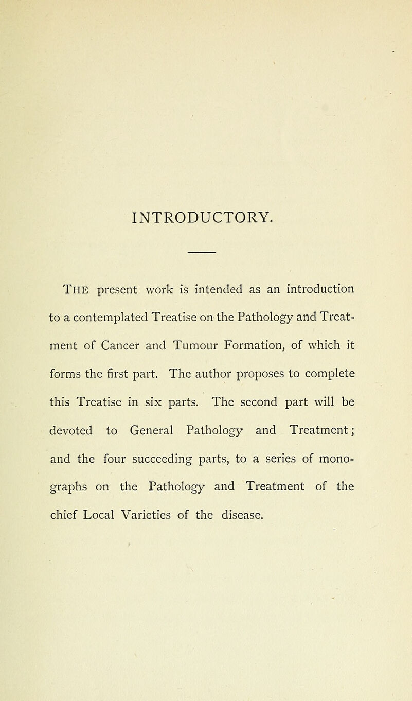 INTRODUCTORY. The present work is intended as an introduction to a contemplated Treatise on the Pathology and Treat- ment of Cancer and Tumour Formation, of which it forms the first part. The author proposes to complete this Treatise in six parts. The second part will be devoted to General Pathology and Treatment; and the four succeeding parts, to a series of mono- graphs on the Pathology and Treatment of the chief Local Varieties of the disease.