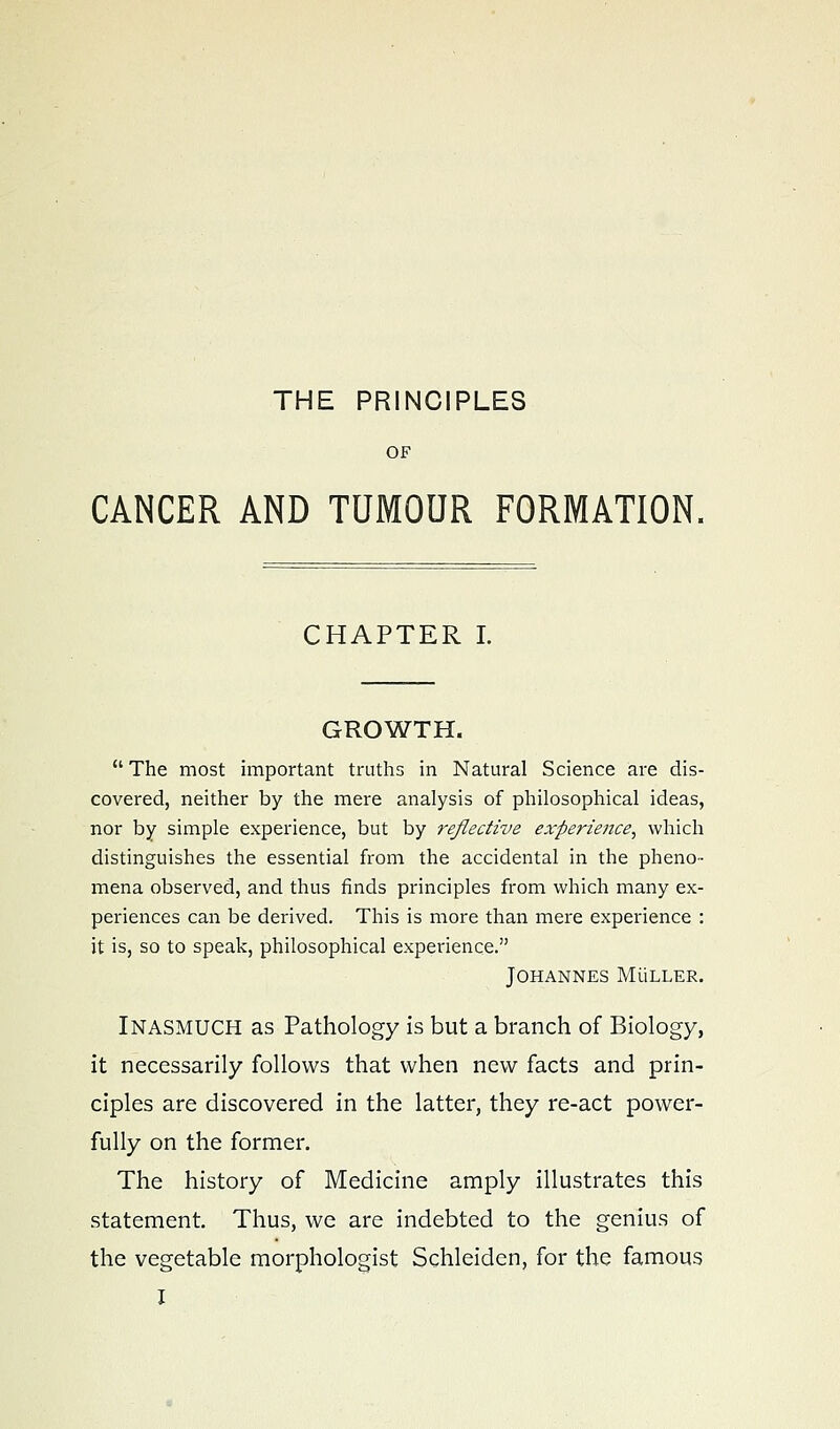 THE PRINCIPLES OF CANCER AND TUMOUR FORMATION, CHAPTER I. GROWTH.  The most important truths in Natural Science are dis- covered, neither by the mere analysis of philosophical ideas, nor by simple experience, but by reflective experie?ice, which distinguishes the essential from the accidental in the pheno- mena observed, and thus finds principles from which many ex- periences can be derived. This is more than mere experience : it is, so to speak, philosophical experience. Johannes Muller. Inasmuch as Pathology is but a branch of Biology, it necessarily follows that when new facts and prin- ciples are discovered in the latter, they re-act power- fully on the former. The history of Medicine amply illustrates this statement. Thus, we are indebted to the genius of the vegetable raorphologist Schleiden, for the famous