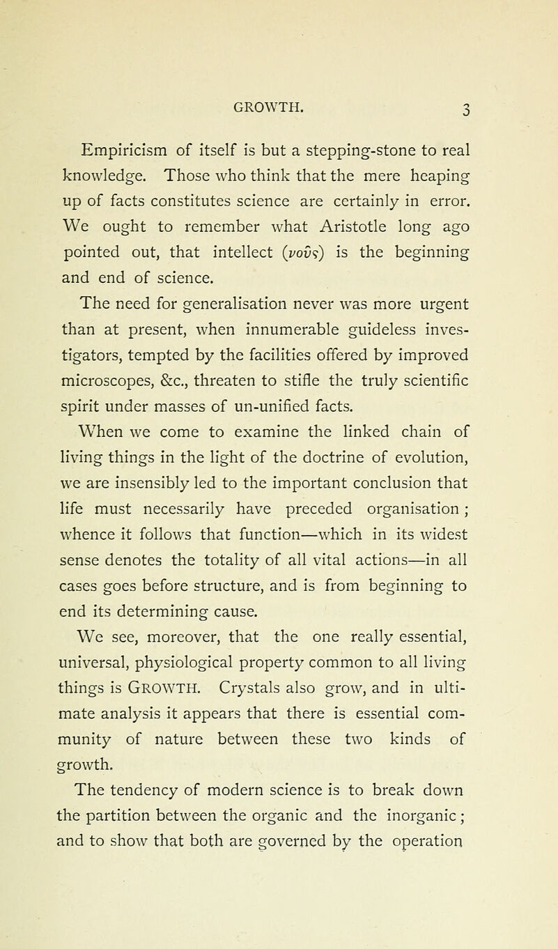 Empiricism of itself is but a stepping-stone to real knowledge. Those who think that the mere heaping up of facts constitutes science are certainly in error. We ought to remember what Aristotle long ago pointed out, that intellect (i^ous) is the beginning and end of science. The need for generalisation never was more urgent than at present, when innumerable guideless inves- tigators, tempted by the facilities offered by improved microscopes, &c., threaten to stifle the truly scientific spirit under masses of un-unified facts. When we come to examine the linked chain of living things in the light of the doctrine of evolution, we are insensibly led to the important conclusion that life must necessarily have preceded organisation ; whence it follows that function—which in its widest sense denotes the totality of all vital actions—in all cases goes before structure, and is from beginning to end its determining cause. We see, moreover, that the one really essential, universal, physiological property common to all living things is GROWTH. Crystals also grow, and in ulti- mate analysis it appears that there is essential com- munity of nature between these two kinds of growth. The tendency of modern science is to break down the partition between the organic and the inorganic ; and to show that both are governed by the operation