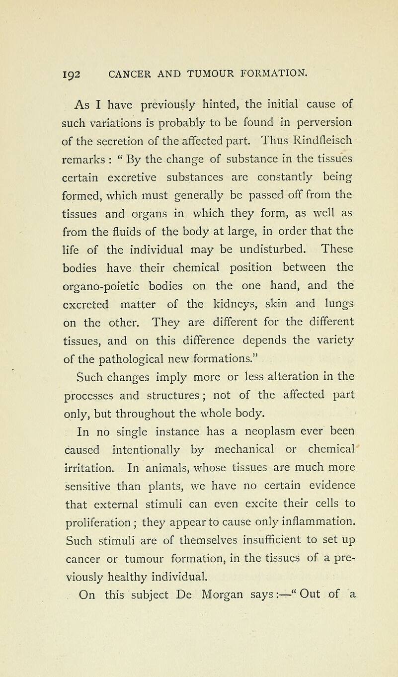 As I have previously hinted, the initial cause of such variations is probably to be found in perversion of the secretion of the affected part. Thus Rindfleisch remarks :  By the change of substance in the tissues certain excretive substances are constantly being formed, which must generally be passed off from the tissues and organs in which they form, as well as from the fluids of the body at large, in order that the life of the individual may be undisturbed. These bodies have their chemical position between the organo-poietic bodies on the one hand, and the excreted matter of the kidneys, skin and lungs on the other. They are different for the different tissues, and on this difference depends the variety of the pathological new formations. Such changes imply more or less alteration in the processes and structures; not of the affected part only, but throughout the whole body. . In no single instance has a neoplasm ever been caused intentionally by mechanical or chemical irritation. In animals, whose tissues are much more sensitive than plants, we have no certain evidence that external stimuli can even excite their cells to proHferation ; they appear to cause only inflammation. Such stimuli are of themselves insufficient to set up cancer or tumour formation, in the tissues of a pre- viously healthy individual. On this subject De Morgan says:— Out of a