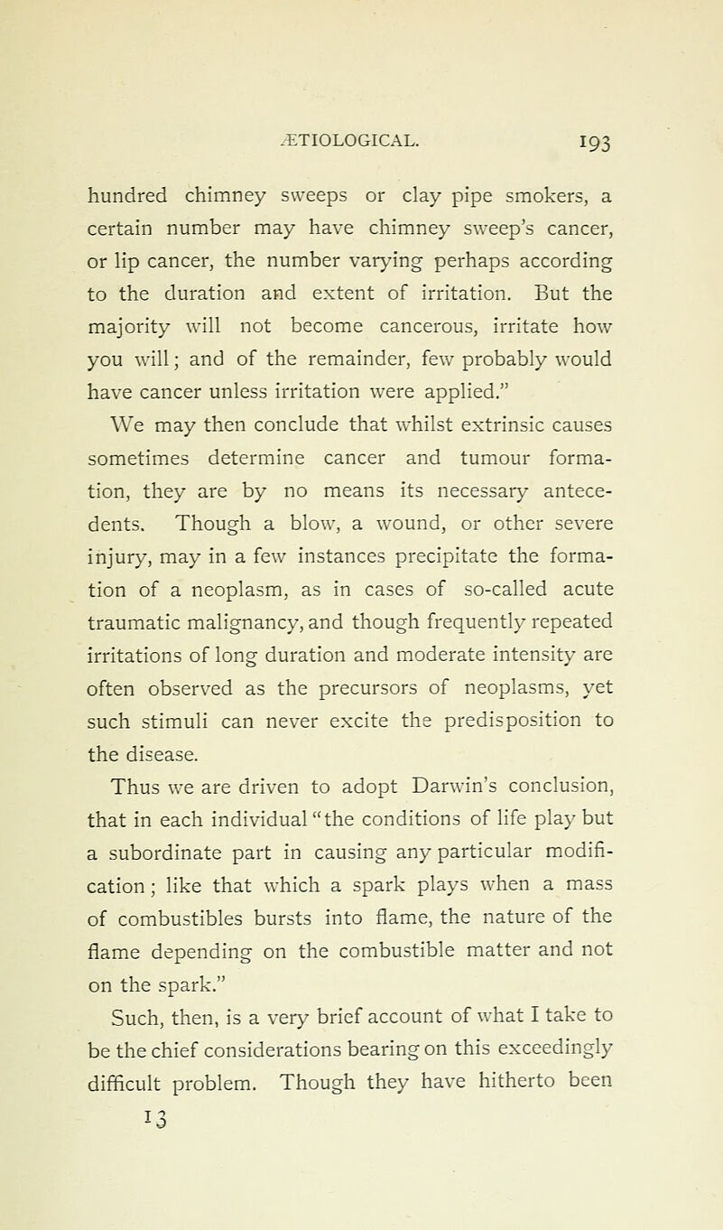 hundred chimney sweeps or clay pipe smokers, a certain number may have chimney sweep's cancer, or Hp cancer, the number var^-ing perhaps according to the duration and extent of irritation. But the majority will not become cancerous, irritate hoAv you will; and of the remainder, few probably would have cancer unless irritation were applied. We may then conclude that whilst extrinsic causes sometimes determine cancer and tumour forma- tion, they are by no means its necessary antece- dents. Though a blow, a wound, or other severe injury, may in a few instances precipitate the forma- tion of a neoplasm, as in cases of so-called acute traumatic malignancy, and though frequently repeated irritations of long duration and moderate intensity are often observed as the precursors of neoplasms, yet such stimuli can never excite the predisposition to the disease. Thus we are driven to adopt Darwin's conclusion, that in each individual the conditions of life play but a subordinate part in causing any particular modifi- cation ; like that which a spark plays when a mass of combustibles bursts into flame, the nature of the flame depending on the combustible matter and not on the spark. Such, then, is a very brief account of what I take to be the chief considerations bearing on this exceedingly difficult problem. Though they have hitherto been