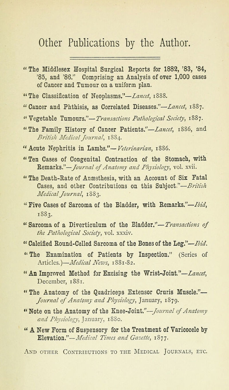 other Publications by the Author.  The Middlesex Hospital Surgical Reports for 1882, '83, '84, '85, and 86. Comprising an Analysis of over 1,000 cases of Cancer and Tumour on a uniform plan. The Classification of Neoplasms.—Lancet, i888. Cancer and Phthisis, as Correlated Diseases.—Lancet, 1887. ''Vegetable Tumours.—Transactio?is Pathological Society, 1887. The Family History of Cancer Patients.—Za«^^/, 1886, and British Medical Journal, 1884. Acute Nephritis in h^mhs—Veterinarian, 1886. Ten Cases of Congenital Contraction of the Stomach, with Remarks.—Journal of Anatoffiy ajid Physiology, vol. xvii.  The Death-Rate of Ansesthesia, with an Account of Six Fatal Cases, and other Contributions on this Subject,—British Medical Journal, 1883.  Five Cases of Sarcoma of the Bladder, with Remarks.—/i^/^, 1883. Sarcoma of a Diverticulum of the Bladder.—Transactio?is of the Pathological Society, vol. xxxiv.  Calcified Round-Celled Sarcoma of the Bones of the liQ^''—3id.  The Examination of Patients by Inspection. (Series of Articles.)—Medical News, 1881-82.  An Improved Method for Excising the Wrist-Joint.—Lancet, December, 1881.  The Anatomy of the Quadriceps Extensor Cruris Muscle.— Journal of Anatomy and Physiology, January, 1879. Note on the Anatomy of the KTiQQ-Sova^ir—Journal of A?iatomy and Physiology, ]dJ\\i?iry, 18S0.  A New Form of Suspensory for the Treatment of Varicocele by Elevation.—Medical Ti?nes and Gazette, 1877. And other Contributions to the Medical Journals, etc.