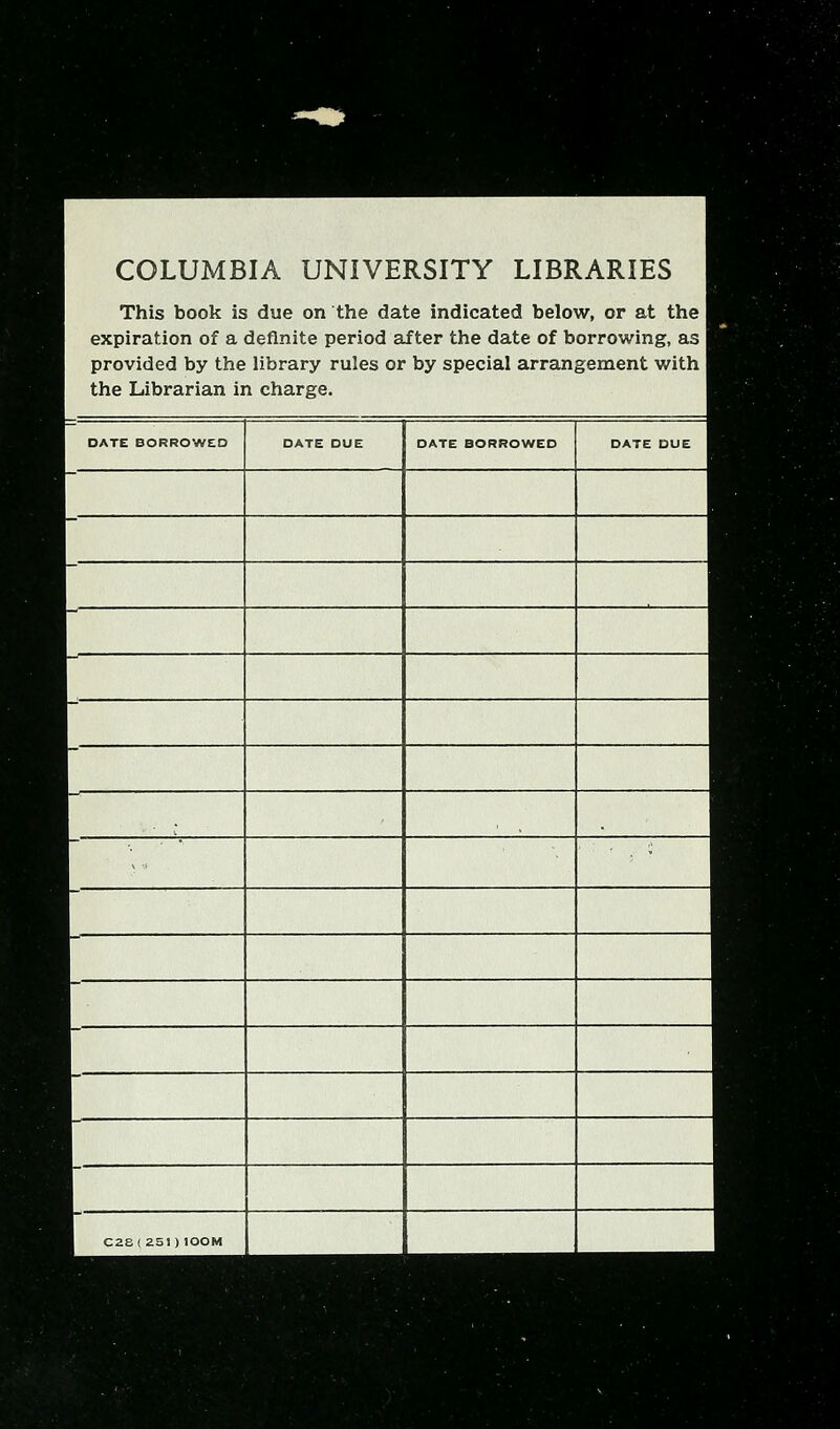 COLUMBIA UNIVERSITY LIBRARIES This book is due on the date indicated below, or at the expiration of a definite period after the date of borrowing, as j provided by the library rules or by special arrangement with ] the Librarian in charge. DATE BORROWED DATE DUE DATE BORROWED DATE DUE .. C2S(2S1)100M