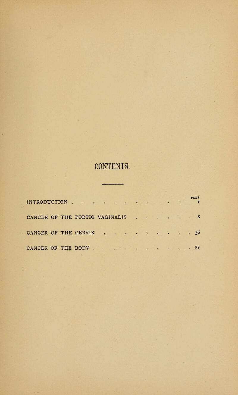 CONTENTS. PAGE INTRODUCTION . • i CANCER OF THE PORTIO VAGINALIS 8 CANCER OF THE CERVIX 36 CANCER OF THE BODY . . 81