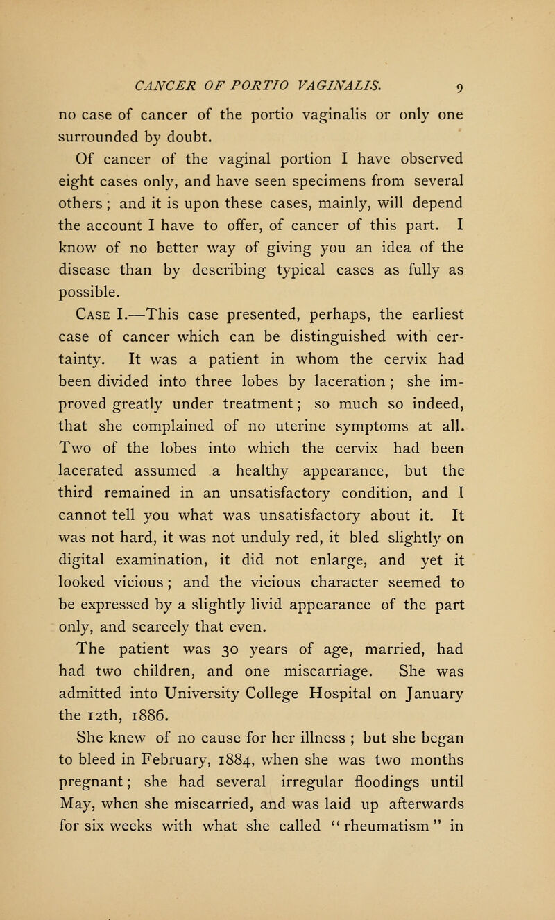 no case of cancer of the portio vaginalis or only one surrounded by doubt. Of cancer of the vaginal portion I have observed eight cases only, and have seen specimens from several others; and it is upon these cases, mainly, will depend the account I have to offer, of cancer of this part. I know of no better way of giving you an idea of the disease than by describing typical cases as fully as possible. Case I.—This case presented, perhaps, the earliest case of cancer which can be distinguished with cer- tainty. It was a patient in whom the cervix had been divided into three lobes by laceration ; she im- proved greatly under treatment; so much so indeed, that she complained of no uterine symptoms at all. Two of the lobes into which the cervix had been lacerated assumed a healthy appearance, but the third remained in an unsatisfactory condition, and I cannot tell you what was unsatisfactory about it. It was not hard, it was not unduly red, it bled slightly on digital examination, it did not enlarge, and yet it looked vicious ; and the vicious character seemed to be expressed by a slightly livid appearance of the part only, and scarcely that even. The patient was 30 years of age, married, had had two children, and one miscarriage. She was admitted into University College Hospital on January the I2th, 1886. She knew of no cause for her illness ; but she began to bleed in February, 1884, when she was two months pregnant; she had several irregular floodings until May, when she miscarried, and was laid up afterwards for six weeks with what she called rheumatism in